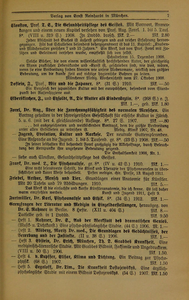 ©lonfton, $rof. S. @., Sie <öefnnbheit§hflefle be§ ©cifte§. SKit ©orrnort, Slnmer* fungen unb einem neuen Kapitel bergen bon Sßrof. Slug, gorel. 1. big 5. Sauf. 8°. ^ (VIII u. 319 ©.) 1908. Sn Smbbb. brofcf). SK!. 2.— SK!. 2.80 gebet Slbfdjnitt be§ VudjeS ift äujjerft gebiegen unb au§ reicher ©rfafjtung herbor* gegangen, gilt ba§ ©djulleben befonberä beherzigenSmert ift bal 11. Kapitel: „Knaben* unb ©täbdjenalier zmifd)en 7 unb 15 galten. ©in SBerl, ba3 bon ißrof. gorel mit 3«' fäfjett unb ©eleitmort berfel)en mürbe, empfiehlt fid) bon felbft. Schulreform 15. ©ejembet 1908. ©oldje Vüdjet, bie bon einem miffenfdfaftlid) bad)ftel)enben Slutor, bei gleichzeitig ein SJtann pra!tifd)et £eben§lunbe unb »Kunft ift, gefdjiieben finb, mie bie§, mären, menn fie eine Verbreitung finben fönnten mie unfere SJtoberomane, mirtlid) bon größter Sebeutung, um bie franle geit auf richtige I)t)gienifd)e Söafjnen ju leiten. SDtüncbenet S07ebig. SBocf)enfd)rift bom 27. Dftober 1908. Sofiein, $., fprof., 9Bir imb bie Saf>aner. 8°. (31 ©.) 1910. SRI. —.50 ©in Vergleich) ber japanifdjen Kultur mit ber europäifdjen, befonber§ bom ©taub* bunft bet 8iaffenf)i)giene au§: GIber§tir<hen, g., unb ©hfolbt, 31., Sie SRutter al§ SHnberSrjtin. 8°. (268 ©.) o. g. SK!. 1.—, geb. SK!. 1.80 gotel, Dr. Slug., Aber bie gurerf)mmg5fäf)igfeit be§ normalen SRcnfchen. ©in Vortrag gehalten in ber fcfjtueijerifcfjen ©efellfcfjaft für etf)ifcf)e Kultur in gürid). 5. u. 6. (mit ber 4. gleidjlautenbe) Sluflage. 8°. 27 ©. 1907. SKI. —.80 . .. be§ ausgezeichneten unb meitblidenben VortragS, bem bie größte Verbreitung unter allen ©ebilbeten zu münfdfen ift. SDtebiz. Klini! 1907, ©t. 48. — gugenb, Gbolution, Kultur nnb Karfofe. Ser neutrale ©uttemplerorben. ©ine 9InfpracE)e an bie gugenb. l.biSö.Saufenb. gr. 8°. (23©.) 1908. SK!.—.50 Sn feiner lebhaften 2lrt behanbelt gorel großzügig bie Slüoholfrage, burd) Veleud)* tung ber Kernbuntte ihre ungeheure Vebeutung zeigenb. Sie ©nthaltfamleit 1908, Sh. 1. — fiefje auch ©loufton, ©efunbheit§bflege be§ ©eifte§. granf, Dr. med. 2., Sie $ft)djattatt)fe. gr. 8°. (IV u. 42 ©.) 1910. SK!. 1.— ©ine recht lefenSmerte ©djrift, bie Klini! unb Sherapie ber ißfh<honeurofen in über* fichtlicher unb Elater SBeife behanbelt. Hefter mebizin. <hir. ißreffe, 13. Sluguft 1911. griebel, 3irthur, SJtenfd) nnb Siet, ©runblagen einer Anatomie für Zünftler. SKit 20 Safein unb 79 Stbbilbungen. 1910. 5 _ Sa3 SBer! ift bie einfadhfte unb flarfte Künftteranatomie, bie ich lenne. ©§ foll baher marm empfohlen merben. Kunft unb gugenb 1911, §eft 9. gurtmiiUer, Dr. Sari, spfhtfjoanalhfe nnb Gthif. 8°. (34 6.) 1912. SKI. 1.— ©rensfragen ber £iterntnr unb SRcbijin in Ginselbarftellnngen, herau§geg. bon Dr. ©. mahntet in ©erlin. 8 £efte. (XII u. 404 ©.) 9K!. 8.— Sagfelbe geb. in 1 £mbbb. gjtf. 9.50 — §eft 1. Ülahmet, Dr. ©., 3lu§ bet SSertftatt be3 bramatifrfjcn ©enieö. (SKufif* u. Sidjtlunft.) ©ine f)ft)cho^hhfioIogifd)e ©tubie. (44©.) 1906. SK. 1.— — speft 2. 3U§berg, SRoriii Dr. med., Sie ©runblagen be§ 0)ebäd)tniffe§, bet Vererbung unb ber gnftinfte. (II u. 38 @.) 1906. gjtf. 1 _ — ,<peft 3. Gbftein, Dr. ©ritf), SKitndjen, Sh- ®. ©rabbe§ ftranfhcit. ©ine mebiginifd)-=Iiterarifcf)e ©tubie. SKit ©rabbeg ©ilbni§, gatfimile unb Ungebrucftem (VIII u. 50 ©.) 1906. gjtf. j 50i — §eft 4. b. Sfuhffer, ©lifat, mima nnb Sidjtmtg. ©in ©eitrag zur ©fodio= pm. (68 ©.) 1907. SM 1 50 — .'peft 5. Segaloff, Dr. Sim., Sie ülranfheit Softo{eüi§fh§. ©ine är§tlid)* pfhcho!ogifd)e ©tubie mit einem ©dbnig hSoftofemglhg. (54©.) 1907. SKI. 1.60