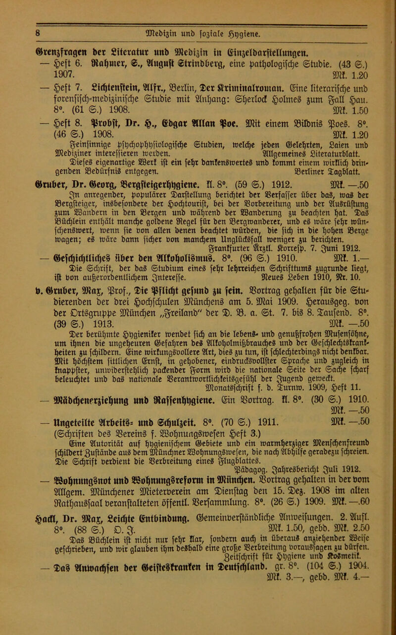 ©tenjfragen bet Sitcratur unb »Jcbisin in (Siuselbarfteflungen. — $eft 6. 8iat)tnet, ©., 9tuguft ©ttinbbetg, eine patpologifcpe ©tubie. (43 ©.) 1907. m. 1.20 — ^>eft 7. Sicf)4enfteinr ?llft., 93erlin, Ser Slrintinalroman. Sine literarifcpe unb forenfifd)mtebiäinifd)e ©tubie mit Slnpang: ©perlod §oIme§ jum gall §au. 8°. (61 ©.) 1908. Ml 1.50 — £eft 8. ^robft, Dr. (Sbgar 2UIan $oe. SCRit einem 93iIbniS ißoeS. 8°. (46 ©.) 1908. 3RI. 1.20 geinfinnige pfpcpophbfiologifche ©tubien, treidle jeben ©elehtten, Saien unb SRebijiner intereffieren merben. Allgemeines Siteraturblatt. SiefeS eigenartige SBert ift ein fepr banfenSmerteS unb tommt einem mitflich brin« genben VebürfniS entgegen. berliner Sagblatt. ©ruber, Dr. ©eorg, $crgfteigerljt)giene. fl. 8°. (59 ©.) 1912. föt!. —.50 Qn antegenber, populärer Sarftellung berichtet bet Verfaffer über baS, maS bet Vergfteiger, inSbefonbere ber §o<htourift, bei ber Vorbereitung unb bet AuSrfiftung jum SBanbern in ben Bergen unb mährenb ber SBanberung ju beachten bat. SaS Büchlein enthält manche golbene {Regel für ben Betgmanberer, unb eS märe fehl mün* fdjenSmert, menn fie bon allen benen beamtet mürben, bie Jirf) in bie hohen Berge magen; eS märe bann fieser ton manchem UnglüdSfafl meniger ju berichten. granffurter ®rjtl. Äottefp. 7. Quni 1912. — ©efd)itf)t!irf)e§ übet ben 2lltohoIi§mu3. 8°. (96 ©.) 1910. 3R!. 1.— Sie ©djrift, ber baS ©tubium eines fept Iepneidjen ©d)tifttumS jugrunbe liegt, ift bon aufjerorbentlicbem Qntereffe. IReueS Seben 1910, SRr. 10. b. ©ruhet, 9)iaj, ißrof., Sie Pflicht gefttnb ju fein. SSortrag gehalten für bie ©tu* bierenben ber brei ^ochfcpulen SJUincpenS am 5. Säftai 1909. JperauSgeg. bon ber Ortsgruppe SUiüncpen „greilanb ber 35. 93. a. ©t. 7. bis 8. Saufenb. 8°. (39 ©.) 1913. 2K!. —.50 Ser berühmte ^pgienüet menbet fiep an bie lebenS» unb genufjfropen 2Rufenföpne, um ihnen bie ungeheuren ©efapten beS AUoholmifjbraucheS unb ber ©efcplechtStran!- heiten ju fchilbern. ©ine mirhmgSboIlete Art, bieS ju tun, ift fcplecpterbingS nicht benfbar. StRit hächftem fittlidjen ©rnft, in gehobener, einbrudSbollfter ©praepe unb zugleich in Inappfter, unmiberftehlich padenber $orm mirb bie nationale ©eite ber ©aepe fc^arf beleuchtet unb baS nationale VerantmortlicpfeitSgefühl bet gugenb gemedt. 2RonatSfd)tift f. b. Summ. 1909, Ipeft 11. — fDtöbdjenersiepuug unb föaffenppgiene. ®in Vortrag, fl. 8°. (30 ©.) 1910. m. —.50 — Ungeteilte 21rbeit§= unb ©djuljeit. 8°. (70 ©.) 1911. 5W!. -.50 (©epriften beS 93ereinS f. 9ßopnungSmefen §eft 3.) ©ine Autorität auf phgienifepem ©ebiete unb ein matmherjiger 9Renfcpenfreunb fepilbert guftänbe auS bem SRüncpner SBopnungSmefen, bie nach Abhilfe gerabesu fepreien. Sie ©eprift berbient bie Verbreitung eines Flugblattes. ißäbagog. gapreSbericpt ^uli 1912. — 28opnung5not unb SSopmmg^reform in 9Jtilncpcn. 93ortrag gepalten in ber toom Slflgem. ÜUtündjener SRieterüerein am 25ienftag ben 15. Steg. 1908 im alten SRatpauSfaal oeranftalteten öffentl. 93erfammlung. 8°. (26 ©.) 1909. 3ft!. —.60 ftatfl, Dr. 9Raj, Scidjte Gntbinbung. ©emeinberftänblicpe iünmeifungen. 2. »ufl. 8». (88 ©.) D. SUtfl 1.50, gebb. 2JU. 2.50 SaS Büchlein ift nicht nur fehl flat, fonbern aud) in überaus anjiehenber SSeife gefdirieben, unb mir glauben itim beSbalb eine grofje Verbreitung oorauSfagen 3U bütfen. geitfeprift für §pgiene unb floSmetif. — Sa§ «ntonthfen bet ©eifte§frnnfen in Scutftljlanb. gr. 8°. (104 ©.) 1901. 9Jtf. 3.-, gebb. 2Jtf. 4.-