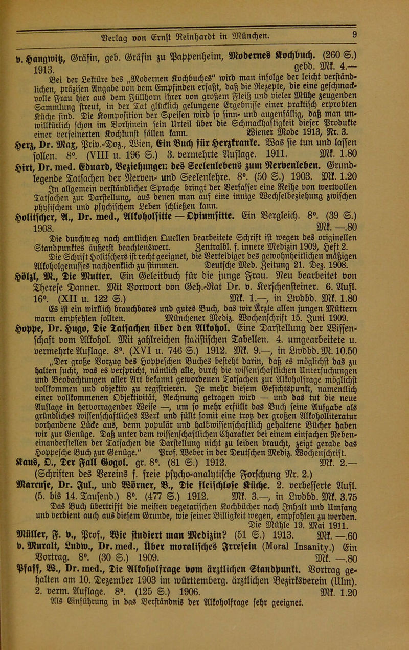 b. ftaugtoifc, ©rfifin, geb. ©räfin gu fßappenßeim, 9Kobente§ flodjbttdj. (260 6.) 1913. gebb. 3JI!. 4.— Sei ber fieltilre be3 „©lobernen Äocßbudßeä wirb man infolge bei leicfjt üerftänb* lidjen, bräjifen Hingabe bon bem (Smpfinben erfaßt, baß bie Uiejepte, bte eine gefdßmadf- bolle grau hier au§ bem güHßorn ißrer bon großem gleiß unb bieler ©iüße jeugenben Sammlung ftreut, in ber Sat glüdlid) gelungene ©rgebniffe einer praftifcß erprobten ®ü*e finb. Sie Äompofition ber ©peifen toirb fo finn« unb augenfällig, baß man un- wiDfürlid) fd)on im Sorßinein fein Urteil über bie ©dßmadßaftigfeit btefer ißrobufte einer berfeinerten Äodßfunft fällen fann. SBienet ©tobe 1913, SJtr. 3. fierj, Dr. SRaj, $riü.*$os., Söien, ein 93udj für ^erjtranfe. 2Ba3 fie tun unb laffen füllen. 8°. (VIII u. 196 ©.) 3. bermeßrte Auflage. 1911. Sülf. 1.80 §irt, Dr. med. Gbuarb, «esicßungen be§ Seelenlebens junt fterbenleben. ©runb- legenbe Satfadjen ber Serben* unb ©eelenleßre. 8°. (50 ©.) 1903. SKI. 1.20 gn allgemein berftänblidßer ©prad)e bringt ber Serfaffet eine Steiße bon mertbollen Satfadien gut Sarftellung, au§ benen man auf eine innige 2Bed)[eIbeäießung äwifeßen pßßfifdßem unb pfßdßifdßem geben fdßließen fann. .^olitfdjer, 21., Dr. med., Hlfoljolfitte — Dfriumfitte. ©in «ergleid). 8°. (39 ©.) 1908. SDÖ. —.80 Sie burdßweg nadß amtlichen Duellen bearbeitete ©dßrift ift wegen be3 originellen ©tanbpunfteS außerft beadßtengwert. gentralbl. f. innere ©Zebiäin 1909, §eft 2. Sie ©djrift §olitfcßet§ ift red)t geeignet, bie Serteibiger be3 gewoßnßeitlicßen mäßigen 2fltoßoIgenufje3 nadjbenllid» ju ftimmen. Seutfcße ©leb. Leitung 21. Sej. 1908. §öljl, 9M., Sie -Btutter. 6in ©eleitbucß für bie junge grau. 9ieu bearbeitet bon ißerefe 2)anner. ÜUttt SSormort bon ©eß.*3tat Dr. b. Äerfdjenfteiner. 6. 21ufl. 16°. (XII u. 122 ©.) SD«. 1.—, in Stübbb. 2ftf. 1.80 ®3 ift ein wirflidß braueßbareä unb guteg Sudß, ba3 toir träte allen jungen ©lüttem tu arm empfeßlen füllten. ©ti'mdßener SDlebig. SBodßenfcßrift 15. guni 1909. $oj)f)e, Dr. §ugo, Sie Satjßißen über ben 2lltoßol. Sine $arftellung ber äßiffen* fdjaft bom tlfoßol. SJiit jaßlreicßen ftatiftifeßen Tabellen. 4. umgearbeitete u. bermeßrte Sluflage. 8°. (XVI u. 746 ©.) 1912. 2Ji!. 9.—, in Smbbb. 2JI. 10.50 „Ser große Soräug be3 ^oppefeßen Sucßeg befteßt barin, baß e§ möglidjft ba3 äu ßalten fueßt, wa§ e3 üerfpridßt, nämlicß alle, bureß bie wiffenfdjaftlicßen Unterfucßungen unb Seobad)tungen allet Hirt belannt geworbenen Satfacßen äur Hllfoßolfrage möglidßft bolltommen unb objeftio äu regiftrieren. ge meßr biefem ©eficßtgpuult, namentlid) einer boflfommenen Dbjettioität, SRedßnung getragen wirb — unb ba3 tut bie neue Hluflage in ßetborragenber SSeife —, um fo meßr erfüllt bal Sudj feine Aufgabe a!3 grünblicßeS wiffenfcßaftlid)e§ Sßerf unb füllt fomit eine troß ber großen HllfoßoIIiteratur borßanbene £üde au3, benn populär unb ßalfcwiffenfcßaftlidß gehaltene Sücßer ßaben wir äur ©enüge. Saß unter bem wiffenftßaftlicßeit Sßaralter bei einem einfaeßen ©eben« einanberftellen ber Satfacßen bie Sarftellung nießt än leiben braudjt, geigt gerabe ba§ ^oppefdje Sudß äur ©enüge. ißrof. SBeber in ber Seutfcßen SOlebij. SJodjenfcßrift. Sfßu§, D., 2!cr gall ©ogol. gr. 8°. (81 ©.) 1912. SD«. 2.— (©cßriften be§ SSercinS f. freie pftjcßo^analßtifcße gorfeßung ÜJlr. 2.) SDlßrcufe, Dr. gut., unb Sßörner, 93., ®ie fleiftßlofe ftiidje. 2. oerbefferte 2(ufl. (5. bi§ 14. Saufenb.) 8°. (477 ©.) 1912. SD». 3.—, in Smbbb. 2Jtf. 3.75 Sa§ Sucß übertrifft bie meiften begetarifdßen ®odßbüd)et nedj gußalt unb Umfang unb oerbient aueß aul biefem ©runbe, wie feiner Silligfeit wegen, empfoßlen su werben. Sie ©lüßle 19. ©lai 1911. fDifiller, g. to., fßrof., 9Bie ftnbfert «ton fDlebijin? (51 ©.) 1913. M. —.60 b. 9Jluralt, 2ubh)., Dr. med., über tnoralifrßeS grrefein (Moral Insanity.) ®in 93ortrag. 8°. (30 ©.) 1909. Sft!. —.80 ifjfßff, 9S., Dr. med., Sic tlfoßolfroge bom orjtlifßen ©tanbjjunlt. Sßortrag ge- ßalten am 10. fSegember 1903 im mürttemberg. ärgtlicßen S5e5ir!§berein (Ulm). 2. berm. Sluflage. 8°. (125 ©.) 1906. 50J!. 1.20 H113 ßinfiißtung in ba3 Serftänbnig ber Hdfoßolfrage feßr geeignet.