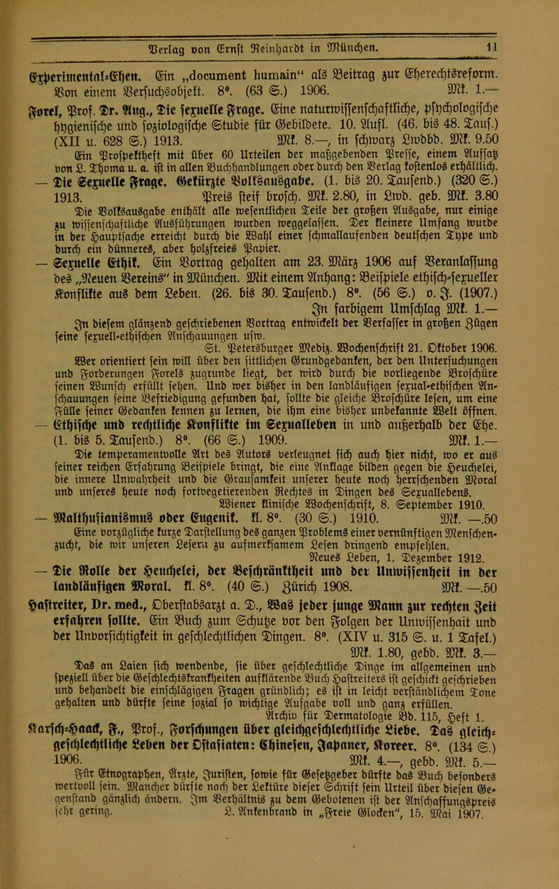 (Sl^crfmcntfllseijctt. ein „document lmmain“ als Beitrag gur ©jeredjterefotm. Sßon einem SSerfud)§objeft. 8°. (63 ©.) 1906. 9Wf- l.~~ Sorel, «ßrof. Sr. 9lug., Sic jepelte grage. ©ne naturmiffenfd)aftlid)e, pfhd)ologifd)e hhgienifd)e uttb fogiologifd)e ©tubie für ©ebilbete. 10. Slufl. (46. bis 48. SEauf.) (XII u. 628 ©.) 1913. SW!. 8.— in fdpoarg Smbbb. SW!. 9.50 Ein Eßrofpeltbeft mit über 60 Urteilen ber maßgebenben «Preffe, einem Auffafc bon S. Shonta u. a. ift in allen ©ud)t)anblungen ober burd) ben ©erlag loftenloS erhältlid). — Sie ©ejuelle ftrage. (öelürjte S8on§nu§gabe. (1. bis 20. SEaufenb.) (320 ©.) 1913. «Preis fteif brofd). SW!. 2.80, in Stob. geb. 9WI. 3.80 Sie ©ottSauSgabe enthält alle mefentlicpen Jede ber großen Ausgabe, nur einige ju h)iffenfd;aftlid)e Ausführungen tourben meggelaffen. Set Heinere Umfang mürbe in ber Sjauptfadje erreicht burd) bie 2Bal)l einer fcpmallaufenben beutfcpen Sppe unb burd) ein bünnereS, aber holjfreieS «Papier. — Sepelle ©hü- Sin Vortrag gehalten am 23. SWärg 1906 auf SSeranlaffung beS „Sieuen Vereins in SWündjen. SWit einem Anfang: SSeifpiele etf)ifd)*fepeller Äonflilte auS bem Seben. (26. bis 30. f£aufenb.) 8“. (56 ©.) o. (1907.) ^n farbigem llmfdjlag SWI. 1 — Qn biefem glänjenb getriebenen ©ortrag entmidelt ber ©erfaffer in großen gfigen feine fepuell-ethifdjen Anfdjauungen ufm. <St. «Petersburger «Mebij. 2Bod)entrift 21. Dftober 1906. SBer orientiert fein min über ben fittlidjen ©runbgebanfen, ber ben Unterfucpungen unb gorberungen Rotels gugrunbe liegt, ber mirb burd) bie oorliegenbe «©rofdjüte feinen SBunfd) erfüllt feljen. Unb mer bisher in ben lanbläufigen fejual-et^ifcEjen An« fd)auungen feine ©efriebigmtg gefunben hat, follte bie gleid)e ©rofdjüre lefen, um eine Sülle feiner ©ebanfen fennen ju lernen, bie ihm eine bisher unbefannte SBelt öffnen. — unb redftlirije ftonflitte im ©epalleben in unb außerhalb ber ©je. (1. bis 5. SEaufenb.) 8°. (66 ©.) 1909. SW!. 1.— Sie temperamentbolle Art beS SlutorS betleugnet fid) auch hier nicpt, mo er au§ feiner reidjen Erfahrung ©eifpiele bringt, bie eine Anüage bilben gegen bie tpeucpelei, bie innere Unmal)theit unb bie ©raufamleit unferer heute noch hettfcpenben «Dtoral unb imfereS heute nod) fortbegetierenben StedjteS in Singen beS ©epuallebenS. Söiener flinifd)e 2öochenfd)rift, 8. September 1910. — 9WaItI)Ujiani3otn§ ober ©tgenit. fl. 8°. (30 ©.) 1910. SW!. —.50 Eine oorgüglicpe lurje Sarftellung beS ganzen «Problems einer bemünftigen «Menfd)en* jucht, bie mir unfeten ßefern ju aufmerlfamem Sefen bringenb empfehlen. WeueS Seben, 1. Sejembet 1912. — Sie Wolle ber #eudjelei, ber »efdjränftheit unb bei Unmiffenheit in ber (aitbläufigen SWornl. fl. 8°. (40 ©.) gtiricf) 1908. SW!. —.50 §aftreiter, Dr. med., DberftabSargt a. $., 2ßa§ jeber junge «Warnt jur redjten Seit erfahren follte. ©n S3uch gum ©djuße bor ben folgen ber Unmiffenhait unb ber Unborfidjtig!eit in gefdjledftlidjen Gingen. 8°. (XIV u. 315 ©. u. 1 STafel.) SW!. 1.80, gebb. SW!. 3.- SaS an Saien fid) menbenbe, fie übet gefd)led)tlidje Singe im allgemeinen unb fpegiell übet bie ©efdjled)tSfran!heiten aufflärenbe ©ud) §aftreiterS ift gefdjidt getrieben unb behanbelt bie einfdjlägigen fragen griinblid); eS ift in leicht öerftänblidjem Sone gehalten unb bürfte feine fogial }o micptige Aufgabe boll unb gang erfüllen. Atdjiu für Sermatologie ©b. 115, §eft 1. ftarftfj=#aad, fr, «Prof., gorfdjungen über gleidjgeftijlerfjtlirfje Siebe. $a§ glcirf)= gefrf)IechtU(he Seben ber Dftajinten: (Sbinefen, Japaner, Sloreer. 8°. (134 <©.) 1906. SWf. 4.—, gebb. SW!. 5.— Sttr Stnographen, «Jtrjte, S^riften, fomie für ©efepgeber bürfte baS ©ucfi befonberS mertooll fein, «btancpet bürfte nod) ber Seftüre biefet ©d)rift fein Urteil über biefen ©e* genftanb gänjlid) cinberti. Sm Verhältnis ju bem ©ebotenen ift bet AnfdiaffuugSpreiS jeht gering. fi. Anfenbranb in „gteie ©loden, 15. «Mai 1907.