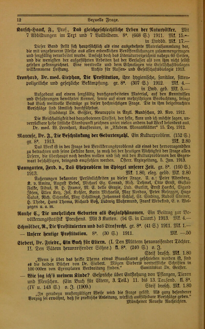 $tnrSd)=§and, g., Prof., $>a§ glcidjgeSdjlcdjtlidje geben ber 9laturbötter. 59Rit 7 SIbbilbungen im iegt unb 7 23ollbilbern. 8°. (668 ©.) 1911. 591!. 15.-- in Stobbb. W. 17.- 3)icfer 83cmb [teilt fttf) f)auptfäd)lid) all eine auSgebebnte Waterialfammlung bat, bie mit ungeljeuettn gleiffe aus allen etbenflicl)en Veröffentlichungen jufammengetragen unb forgfäitig berarbeitet mürbe. Umfaßt bod) baS SiteraturberjeichniS naheju 60 ©eiten, unb bie menigften bet aufgefüt)rten 2lrbeiten bat ber Vetfaffer als bon if)m nid)t felbft gefehen gelennjeid)net. ©ine mettbolle unb bem ©tbnalogen mie ©efellfchaftbiologen milllommene Seiftung. 2Ir<hib für Staffen« unb ©e[ell)djaftsbiologie 1913. geonfjaib, Dr. med. ©tebhan, $>ie Prostitution, ihre tj^giertifdtje, fanitäre, fitteu- polijeiliche unb gefe^Ucfjc 23e!nmpfung. gr. 8°. (307 ©.) 1912. 59«. 4.— in Stob. geb. 59«. 5.— 2lufgebaut auf einem Sorgfältig burchgearbeiteten 307atetial, auf ben Senntniffen unb ©tfabtungen bemäl)tter Senner, fomie auf einet mebtiäbrigen Beobachtung, bringt baS Sud) mertbolle Beiträge ju biefet bocbmidjtigen grage. 2>ie in ibm beigebrad)ten Vorfchläge finb fämtlid) burebfübtbat. ©tabSarjt Dr. ©eitler, Steuruppin in ®rjtl. Stunbfdjau, 20. Stob. 1912. ®ie 9Fleicf)baltigfeit bei bargebotenen ©toffel, ber fefte, Rare unb id) möchte fagen, un» berttidbate hohe fittlidje ©tanbpunft jeidjnen unter bielen anbem baS SBer! befonberS au§. Dr. med. SB. Seonbart, Saufbeuren, in „2l!abent. WonatSblätter 15. ®ej. 1912. Waren je, Dr. 3., £ie Bejdjtänfung ber ©ebuilenjat)!. ein Shdturproblem. (152 ©.) gr. 8°. 1913. 59«. 2.80 $>aS 23er! ift in ber grage beS VebölIerungSptoblemS all eines ber berborragenbften ju betrad)ten unb feine Seltüre !ann, ja muff bei ber heutigen SBidjtigfeit bet grage allen fiefem, bie überhaupt nod) beulen mollen unb fid) mit ben Sulturptbblemen ber ©egen« matt befebäftigen, bringenb empfohlen metben. öfterr. ^tejeitung, 5. gan. 1913. pauugarten, gerb, b., Gbefiroblem im ©Riegel unferet geit. gr. 8°. (160 6.) 1913. 59«. 1.80, eieg. gebt». 8DÖL 2.80 gerungen befannter perfönlid)!eiten ju biefet grage. U. a.: Peter Miltenberg, S. b. 2Imita, Sluguft Bebel, SRidjael ©g. ©onrab, Stid). ©ehmel, Dtto ©mft, ©uftab galle, gibuS, SR. §. grance, 2Jt. ©. belle ©rajie, Sub. ©urlitt, ©ruft §aedel, ©igurb gbfen, ©Ilen Set), gof. Sabler, Sarin WidjaeliS, Was Storbau, Peter Stofegger, §ugo ©alul, Stid). ©ajaulal, Woe ©djillingS, got)anneS ©djlaf, ©t. ©inbing, Stubolf ©feiner, §. Sbobe, §anS 2h°nra, Siicbarb Vo|, Submig SBahtmnnb, gtanf SBebefinb, ©. b. SBoI« jogen u. a. m. Oiaulje ß., (Die unel)eltd)en ©eburten öl§ @03iaIf)bönomen. ein Beitrag jur S3c* ößlferungSftatifti! Preußen?. 5Diit 3 harten. (94 ©. in Quart.) 1913. 59«. 4.— ©dfmölber, 91., $ie prostituierten unb ba§ ©traSredjt. gr. 8°. (41 @.) 1911. 59«. 1 — — Unfere heutige Prostitution. 8°. (30 ©.) 1911. 59«. -.50 fiebert, Dr. grtebr., ßin Buch für ßltcrn. (L $en 5Dtüttern beranreifenber Xöd)tcr. II. 55)en SSätem beranreifenber ©ohne.) ft. 8°. (240 <3.) 0. g. (Steif brofef). SDW. 1.80 SBenn je übet bal beifle 2^enta etmal Sraudjbarel gefdbrieben morben ift, finb el bie beiben Südper bon Dr. ©iebert. Wögen ©iebertl bortrefflidje ©ebriften in 100 OOOen bon ©Eemplaren Verbreitung finben. ©anitStörat Dr. ©erfter. — PMe Sag i<P meinem Stiube? ©efprciche über <Sntjlef)ung bon Pflanzen, Vieren unb 59ienfdjen. (Sin S3ud) für eitern, 3. Seil.) 11. bis 13. Saufenb. n. 8°. (IV u. 143 ©.) 0. 3. (1909.) ®teif brofd). SDW. 1.80 gn aerobem muftergültiger SBeife mirb bie grage gelöft. 2118 ganj befonbetet Porstua fei ermähnt, baft fie proltifdje 21nleitung, mirlli^ ausführbare Vorfrage geben.' 3 M 1 Wünchener Peuejte Slachridjten.