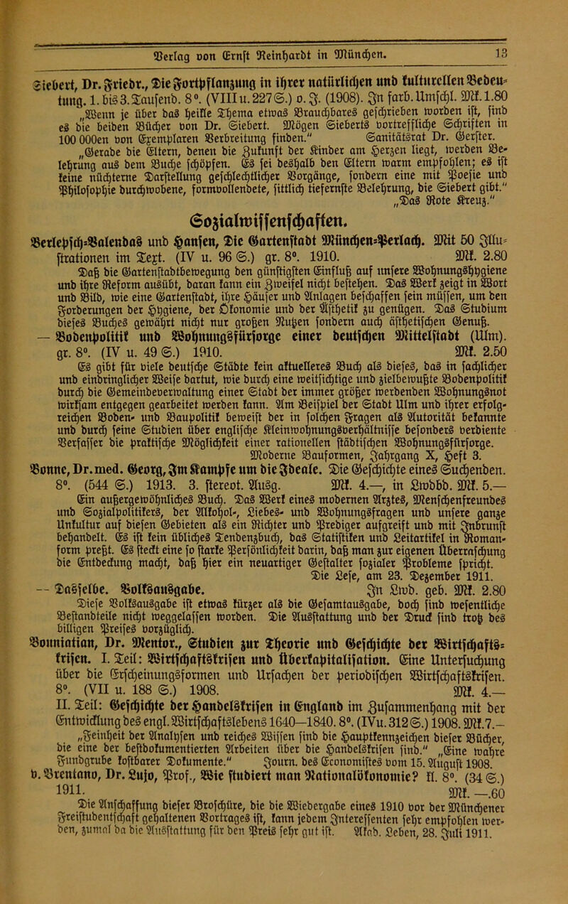 «ieOevt, Dr.griebr., Sie gortyflanjnng in itjrer naiiirlirfjen unb fultnrcllcn$eöeu* tmtg. l.bi§3.Saufenb. 8°. (VIIIu. 227©.) 0.3. (1908). Sn farb.Umfcf)!. 2KI.1.80 ',SBemt je übet bal Ijeifle Sf)ema etwal S3raud)barel gefdjriebeit worben ift, finb eg bie beiben SSüdjer bon Dr. ©iebert. SJiögen ©iebertl bortrefflidje ©cpriften in lOOOOOen bon ©jemplaren SBerbreitung finben. ©anitätlrat Dr. ©erfter. „©erabe bie eitern, benen bie Sufunft bet Sinber am §ergen liegt, ioerben Be- lehrung aul bem Budje fcfjöpfen. ©I fei beSljalb ben ©Item »arm empfohlen; el ift feine nüchterne Sarftellung gefcf)leä£)tlicf)er Totgänge, fonbetn eine mit $oefie unb Sßhilofophie burdiwobene, fotmbollenbete, fittlid) tiefemfte Belehrung, bie ©iebert gibt. „Sal 3iote Äreug. 6o$ialtt)iffenfd)affßn. $erlej)fd)5$alenba§ unb §anjen, Sic ®artenftabt 9Jiiind)en=$erlarf). Sföit 50 Stirn ftrationen im Sejt. (IV u. 96 6.) gr. 8°. 1910. ÜDtf. 2.80 Safj bie ©artenftabtbewegung ben günftigften ©influfj auf itnfere SBohnunglhbgiene unb ihre Reform aulübt, baran fann ein Zweifel nicht hefteten. Sal Sßerf geigt in SBort unb S3ilb, wie eine ©artenftabt, il)te Raufet unb Anlagen befdjaffen fein müffen, um ben gorberungen bet §pgiene, ber Öfonomie unb ber $ftt)etif gu genügen. 2D<ö ©tubiurn biefel S3ud)el gewährt nid)t nur grojjen 9?uijen fonbetn auch äftf)etifd)en ©enufj. — S5oben|)olitit unb S5of)nung§fiirfoige einer bcutjdjen Mittelftabt (Ulm), gr. 8°. (IV u. 49 @.) 1910. 9ÜI. 2.50 ©l gibt für biele beutfdje ©täbte fein aftuellerel S3ud) all biefeg, bal in fachlicher unb einbringlidjer SBeife bartut, toie burd) eine weitfidjtige unb gielbewufjte Bobenpolitif butd) bie ©emeiubeoenoaltung einer ©tabt ber immer gtöfjer werbenben SBohnunglnot toitffam entgegen gearbeitet toerben fann. 21m Beifpiel ber ©tabt Ulm unb ihrer erfolg- reidjen Boben« unb Baupolitif beweift ber in folgen fragen all Autorität befannte unb burd) feine ©tubien über englifd)e S(einmoI)nung3üert)ci(tmffe befonberl berbiente Berfaffer bie praftifefje 9JtögIid)feit einer rationellen ftöbtifd)en SßofynungSfürforge. SJioberne Bauformen, Safnflang X, §eft 3. '■Bonne, Dr. med. ©eorg, ^ant^fe nm bie Sbeate. Sie ®efdE)id)te eine§ ©udjenben. 8°. (544 @.) 1913. 3. ftereot. 2Iu§g. 3JH. 4.—, in ßmbbb. 2Jif. 5.— ©in außergewöhnliche! Bud). Sa! SBerf eine! mobenten Slrgtel, IDienfchenfreunbe! unb ©ogialpolitiferl, ber Sllfopol«, Siebei- unb SBohnunglfragen unb unfere gange Unfultur auf biefen ©ebieten all ein SRidjter unb Sßrebiger aufgreift unb mit Snbrunft befjanbelt. ei ift fein übliche! Senbengbud), bal ©tatiftifen unb Seitartifel in moman- fotm prefjt. ©I ftedt eine fo ftarfe Sßerfönlidjfeit barin, bafj man gut eigenen Überrafdjung bie ©ntbeefung macht, bafj Ijier ein neuartiger ©eftalter fogialet Probleme fpridjt. Sie Sefe, am 23. Segember 1911. -- Sa§jelOe. SsoItSanSgftbe. Sn £mb. geb. 9ftf. 2.80 Siefe Bolflaulgabe ift etwa! fürger all bie ©efamtaulgabe, bod) finb roefentlidje Beftanbteile nid)t weggelaffen Worben. Sie Slulftattung unb ber Srud finb trojj bei billigen ißreifel üorgüglid). Souniation, Dr. föientor., ©tubien jut S^eorie unb ©efdjit^te ber üS8irtfdjaft§= frifen. I. Seil: ®Sirtf^aft§trifen unb übertnfjitalifation. Sine Unterfutf)ung über bie ßrfdjeinungSformen unb Urfadjen ber periobifdjen SBirtfd)aft§!rifen. 8°. (VII u. 188 ©.) 1908. 2JU. 4.— II. Seil: ©efd)id)te ber §anbcl§trifen in Crttglanb im Su^mmenffang mit ber ©ntmitflung be§ engl.2öirtfd)aft8Ieben§ 1640—1840.8°. (IVu.312©.) 1908.2RI.7.- „geinljeit ber Slnalpfen unb teidjel SBiffen finb bie §auptfenngeid)en biefer SBüdber bie eine ber beftbofumentierten SIrbeiten über bie Jprnibellftifen finb. „©ine Wahre gunbgrube foftbarer Sofumente. Sourn- be2 ©conomiftel bom 15. Slüguft 1908. b. Brentano, Dr. 2u}o, fßrof., 3Bic ftubiert ntan Stationnlöfonontic? fl. 8°. (34©.) 1911 • 2RI. —.60 Sie Stnfdjaffung biefer 83rof^tire, bie bie SBiebergabe cinel 1910 bor ber ÜRündjener Sreiftubentfdjaft gehaltenen Sortragel ift, fann jebem Sntereffenten fetjr empfohlen wer- ben, gumnl ba bie Slulftattung für ben ^Steil feljr gut ift. Slfab. Sehen, 28. Suli 1911.