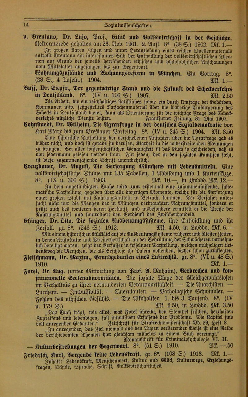 ü. Vrentanu, Dr. £uju, fßrof., etljit uub VullSiüirtfdjaft in ber ®efd)id)te. 9te!toratSrebe gehalten am 23. 3Job. 1901. 2. Stuft. 8°. (38©.) 1902. 9)11. 1.— 3n großen flaren fjügen unb unter §erangiehung eines reifen OuellenmatcrialS entrollt Srentano ein intereffanteS Söilb ber ©ntwidlung ber DolfSwirtfd)aftIid)en Sf)eo. rien auf ©runb ber jeweils tjerrfcßenben ett)i|'d)en unb philofophifd)en Anfdjauungen oom Alittelalter angefangen bis gut ©egenwart. — 2ßohmmg3juftiin&e uitb SöoI)romg§refornt in AHindjen. ©in Vortrag. 8°. (28 ©., 4 tafeln.) 1904. 2Jtf. i._ $uff, Dr. Sicgfr., Ser gegentuärtige Staub unb bie Bufunft be§ SdjedberlehtS in Scutfrijlanb. 8°. (IV u. 106 ©.) 1907. 3ftf. 2.50 Sie Arbeit, bie ein reichhaltiges ftatiftifcheS fovoie ein burcß Umfrage bei Sef)örben, Kommunen ufw. feftgeftellteS Satfadjenmaterial über bie bisherige Sinbütgetung beS SdjedS in Seutfd)lanb bietet, !ann als Orientierung für bie toid)tige grage beS Scf)ed* berJehrS nüfcliche Sienfte leiften. grantfurter Leitung, 31. ÜJtai 1907. ©ohnftaebt, Dr. SßUhelm, Sie Agrarfrage in ber beutfdjen Sojialbemotratie bon $arl SJiarj bis jum VreSlauer Parteitag. 8°. (IV u. 245 ©.) 1904. 3)1!. 3.50 ©ine l)iftorifd)e Sarftellung ber uerfdjiebenen Anfid)ten über bie Agrarfrage gab eS bisher nid)t, unb bod) ift gerabe fie berufen, Klarheit in bie wiberftreiteiiben Meinungen ju bringen. Sei aller wi'jfenfd)aftlid)en ©enauigJeit ift baS Sud) fo gefchrieben, baß eS Don jebermann gelefen »oerben !ann. gür jeben, ber in ben fojialen Kämpfen fteljt, ift biefe jufammenfaffenbe Sd)rift unentbehrlich. ©rcujbauer, Dr. Auguft, Sie Versorgung Aiiiucfjenä mit SebenSmitteln. ©ine bol!StDirtfd)aftIid)e ©tubie mit 135 Stabellen, 1 Abbilbung unb 1 Äartenffijje. 8°. (IX u. 306 ©.) 1903. SRI. 10.-, in ßtobbb. 3)tt. 12.— bem angefünbigten Sudje toirb jum erftenmal eine jufammenfaffenbe, fßfte« matifcße Sarftellung gegeben über alle biejenigen Momente, welche für bie Serforgung einer großen (Stabt mit Aaf)tungSmitteln in Setradjt Jommen. Ser SSerfaffet unter* fud)t nid)t nur bie ÜJiengen ber in München berbraud)ten AahrungSmittel, fonbem er prüft aucß beS weiteren beren IperJunft, unb inSbefonbere ermittelt er bie greife ber SlahrungSmittel unb Jontrolliert ben Serbienft beS BnäfchenhanbelS. ©Ijinger, Dr. Dtto, Sie fojialen AuSbeutungSfhfteme, ihre ©ntmicfiung unb ihr Berfall. gr. 8°. (246 ©.) 1912. 3KI. 4.50, in ßmbbb. 3)11. 6.- SOiit einem hiftorifd)en SJtüdblid auf bie AuSbeutungSfhfteme früherer unb älteftergeiten, in benen Ariftoftatie unb Sriefterf)errfd)aft an ber Sebrücfung ber Schwächeren bomef)m* lieh beteiligt waren, geigt ber Serfaffer in feffelnber Sarftellung, weldjen mühfeligen 2ei« benSweg bie üttenfdjen, bie als Sefißlofe ihr Safein üollenben, bisher f(hon gurüdElegten. gleifdjuiann, Dr. 9)lajiut., ©runbgebaitlen cineä 2uftrcd)i§. gr. 8°. (VI u. 48 ©.) 1910. 3)«. 1.— gorel, Dr. Aug. (unter 3)iittoirfung Don ffßrof. A. 3)tohaim), Verbrechen unb Ion* ftitutionelle Seelenabnormitäten. Sie fojiale fßlage ber ©leid)getuid)tSlofen im Verhältnis ju ihrer berminberten Verantiuortlidjleit. — Sie Anardfiften. — ßuedjeni. — gmpulfibität. — Querulanten. — fpatljologifdje ©d)tuinbler. — gehlen beS etfjifdjen ©efühlS. — Sie Al!of)oIi!er. 1. bis 3. Saufenb. 8°. (IV u. 179 ©.) 3Jtt. 2.50, in Stobbb. 3)11. 3.50 „SaS Sud) trägt, Wie alles, waS gorel fdhreibt, ben Stempel frifchen, herzhaften gugreifenS unb lebenbigen, faft impuIfiDen ©rfaffenS ber Stobleme. Sie Kapitel finb ooll anregenbet ©ebanlen. Beitfchrift für Strafredjtswiffenfchaft Sb. 29, £eft 3. „3n anregenbet, baS Biel niemals aus ben Augen oerlierenbet äBeife ift eine Aeihe ber oerfduebenften Sbemen hier gleicßfam mühelos ju einem Sud) Dereinigt. SDtonatSfdjrift für Kriminalpfhchologie VI. II. — Siulturbeftrebungen ber ©egenloart. 8°. (51 ©.) 1910. 3)il. —.50 griebrid), Starl, Vergeube leine £eben§traft. gr. 8°. (108 ©.) 1913. 3)». 1 — Inhalt: SebenSfraft, Alenfchenwert, Kultur unb ©lüd, Kulturwege, ©rjiehungS- fragen, Scljule, Sprache, Sdjrift, SollSwirtfd)aftIid)eS.