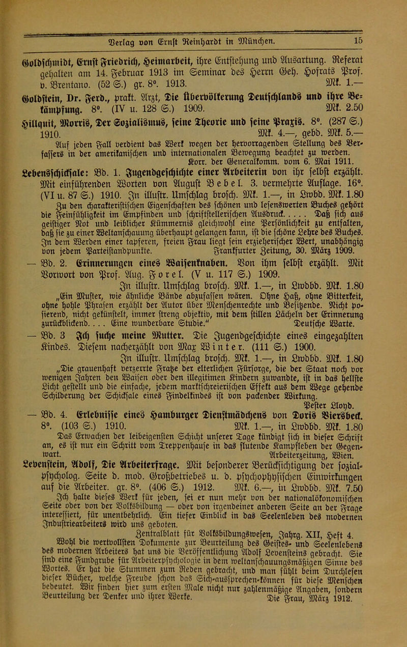 ©olbjdjmibt, (Stuft gtiebrid), Heimarbeit, itjre @ntftef)ung unb Ausartung. Referat gehalten am 14. g-ebruat 1913 im (Seminar bei Herrn ©ef). H>ofrat§ ^rof- o. SSrentano. (52 ©.) gr. 8°. 1913. SRI. 1- ©olbftcin, Dr. gerb., prüft. Arjt, $ie Überböllcrung $eutjdf)Ianb§ unb if)te ©e= lömpfung. 8°. (IV u. 128 6.) 1909. SK!. 2.50 Hillnuit, SJlorriS, $cr ®osiali§mu§, jeine J^earie unb jeine ^raji§. 8°. (287 ©.) 1910. SRI. 4—, gebb. SR!. 5 — Stuf jeben galt berbient ba3 23er! wegen ber herborragenben Stellung be3 Sßer- fafferS in ber atnerilanifdjen unb internationalen Bewegung beachtet ju werben. Äorr. ber ©eiterallomm. bom 6. üflai 1911. 2eben§jö)i(fjale: 93b. 1. Sugenbgejdjidjte einer Arbeiterin bon ipr felbft ergäbt. SRit emfüfjrenben SBorten bon Auguft 93 e b e I. 3. bermetjrte Auflage. 16°. (VI u. 87 ©.) 1910. Sn illuftr. Umfcplag brofcf). SRI. 1.—, in Smbb. SRI. 1.80 3u ben djaralteriftifdjen ®igenfd)aften be§ frönen unb lefenäwerten SSudjeä gehört bie geinfiihligleit int ©mpfinben unb fdjriftftelterifdjen Au§brucf ®a| fid) au3 geiftiger Rot unb leiblicher Äümmemiä gleidjwot)! eine ißerfönlidjfeit ju entfalten, bafj fie ju einer 23eltanfd)auung überhaupt gelangen famt, ift bie fcf)öne Sehre be3 23ud)e3. Sr. bent 2Berben einer tapferen, freien grau liegt fein erjiehetifchet 2Bert, unabhängig bon jebent ißatteiftanbpunUe. granlfurter geitung, 30. 9Rärj 1909. — 23b. 2. Erinnerungen eiltet üöaijcnfnaben. 93on ipm felbft erzählt. SRit 23ormort bon fßrof. Aug. g 0 x e1- (V u. 117 ©.) 1909. Sn illuftr. Umfdhlag brofd). SRI. 1—, in Smbbb. SRI. 1.80 „©in SRufter, wie ähntidje S3änbe abjufaffen wären. Dt)ne Hab, ahne 23itter!eit, ohne hohle $hrafen etjäf)lt ber Autor über Alenfchenrechte unb Sefitjenbe. Rid)t po* fierenb, nicht getünftelt, immer ftreng objettib, mit bem füllen Sädjeln ber ©rinnerung jurüdblidenb.. .. ©ine wunberbare Stubie. 2>eutfd)e 2Barte. — 93b. 3 8d) lurfje meine SRutter. ®ie Sugenbgefdjichte eines eingejahlten £inbe§. liefern nadjergählt bon SRaj 2ß i n t e r. (111 ©.) 1900. Sn illuftr. Umfdhlag brofcf). SRI. 1—, in Stobbb. SRI. 1.80 „$ie grauenhaft berjerrte gra^e ber elterlidjen gütforge, bie ber Staat noch bor wenigen Sahren beit SBaifen ober ben illegitimen SUnbetn juwanbte, ift in bad hellfte Sidjt geftellt unb bie einfadje, jebem marttfdjreierifchen ©ffeft au§ bem 2öege gehenbe Sdhilberung ber Sdjidfale eine! ginbeltinbeS ift bon padenber 2Birfung. Hefter Slopb. — 93b. 4. (Srlebnijje eine« Hamburger $icttftmäbd)en§ bon $ori§ $ier§betf. 8°. (103 6.) 1910. SRI. 1.— in Stobbb. SRI. 1.80 $a§ ©rwa^en bet leibeigenften Sd)id)t unferer Sage filnbigt ficf) in biefer Schrift an, eS ift nur ein Schritt bom Sreppenhaufe in bal flutenbe Äampfleben ber ©egen- toart. Arbeiterjeitung, 2Bien. Sebenftein, Abolf, $ie Arbeiterfrage. SRit befonberer 93erücffichtigung ber fojial* pftjdjolog. ©eite b. mob. ©rofjbetriebeS u. b. pfbdjophbfifdhen ©nmirfungen auf bie Arbeiter, gr. 8°. (406 <S.) 1912. SRI. 6.—, itt Stobbb. SRI. 7.50 $d) halte biejeg 23er! für jeben, fei er nun mel)t bon ber nationaIö!onomifd)en Seite ober bon ber S3olf§biibung — ober bon irgenbeiner anberen Seite an bet grage intereffiert, für unentbehrlich- ©in tiefer ©inblic! in bas! Seelenleben be§ ntobetnen gnbuftriearbeiterä Wirb un§ geboten. Sentralblatt für 2$oI!3biIbung3wefen, Sahrg. XII, Heft 4. 2Bohl bie wertbollften 2>o!untente jut 23eurteitung bed ©eifte§« unb Seelenlebens be3 mobemen Slrbeiterä hat un3 bie Söeröffentlidjung Abolf SeoenfteinS gebrad)t Sie finb eine gunbgtube für Arbeiterpftjdjologie in bem weltanfdjauungämäfjigen Sinne be§ 28orte§. ©t hat bie Stummen jum Sieben gebracht, unb man fühlt beim ©urdilefen biefer 33üd)er, weldje g-reube fdjon ba§ Sidj-auSfpredjen-Iönnen für biefe Alen dien bebeutet. 23ir finben hier jum erften SRale nicht nur jahlenmäuige Angaben, fonbern Söeurteilung ber Genfer unb ihrer 28erfe. ®ie grau, SJlärj 1912