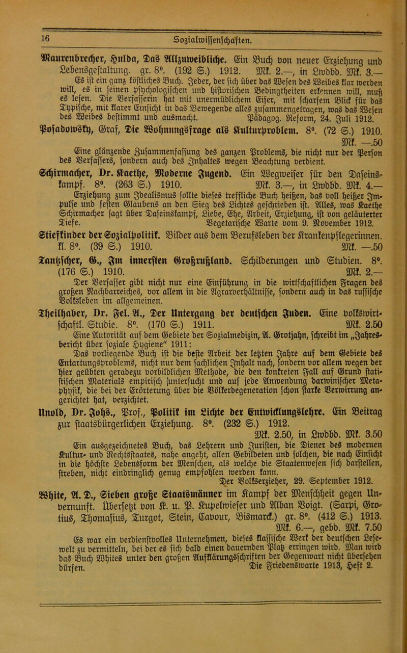 9Ranrcnbrcd)er, $itlba, 2>a§ 9Klpibeiblid)e. ©in Sud) bou neuer ©rjieljung unb SebenSgeftaltung. gr. 8°. (192 ©.) 1912. SK!. 2.—, in ßmbbb. SKI. 3.— S3 ift ein ganj föftlicßeS Sud). gebet, ber fid) über ba3 SEBefen beS SBeibeg flar tuerben tnill, e§ in feinen pfpdjologifchen unb Ijiftorifdjen Sebingtheiten ertönen rnill, muff e3 lefett. ®ie Setfafferin bat mit unermüblidjem Eifer, mit fdjarfetn ©lief für ba3 $hpifd)e, mit fiarer ©infidjt in ba3 Semegenbe alles gufammengetragen, mag ba3 SBefen beS SBeibeg beftimmt unb au3mad)t. ißäbagog. aieform, 24. guli 1912. ißofaboitßfy, ©raf, $ie 2BoIjnnng§ftage al§ frulturbroblem. 8°. (72 ©.) 1910. SK!. -.50 (£ine glänjenbe ßufammenfaffung be3 ganjen Problems, bie nid)t nur ber ißerfon be§ Serfafferg, fonbern aud) be3 guljalteg megen Seacßtung betbient. Sdjirntadjer, Dr. Sfaetlje, SRoberne gugenb. ©in SBegmeifer für ben 2>nfein§* lantpf. 8°. (263 ©.) 1910. SKI 3.—, in Srnbbb. SK!. 4.— ©rjiehung jurn gbeali3mu3 füllte biefeS treffliche Sud) beiden, ba3 boll beißet gm* pulfe unb feften ©laubeng an ben (Sieg beg Sicßteg gefe^tieben ift. 21lle3, ma3 Kaetße Sdjirmadjer fagt über ®afein3tampf, Siebe, ebe, Slrbeit, Ergießung, ift öon geläuterter £iefe. Segetarifdje SBarte bom 9. Kobember 1912. Stiejttnber ber Sojiatyolitit. Silber au§ bem Serufäleben ber ^ranlenf)flegerinnen. H. 8°. (39 6.) 1910. SRI. —.50 Sanüfdjer, gm innerften ©rofjrujjlanb. ©djdberungen unb ©tubien. 8°. (176 ©.) 1910. SKI. 2.— ®er ©erfaffer gibt nid)t nur eine einfübruug in bie mirtfdjaftlidjen fragen be3 großen Kad)barreid)e3, bor allem in bie SIgrarberfjältniffe, fonbern auch in ba3 ruffifeße Solfgleben im allgemeinen. 2I)cilT)at>er, Dr. gel. 91., $er Untergang ber bentfdjen Suben. ©ine boIHmirt* fdßaftl. ©tubie. 8°. (170 ©.) 1911. SKI. 2.50 ©ine Autorität auf bem ©ebiete ber Sojialmebiäin, 21. ©rotfabn, febreibt im „gaßteg* beriebt über fojiale §l)giene 1911: 2>a3 borliegenbe Sucß ift bie befte 21rbeit ber lebten gaßte auf bem ©ebiete beg ©ntartung§problem3, nießt nur bem facßlidfen gnßalt naeß, fonbern bor allem megen ber hier geübten gerabeju borbilblidßen SKetßobe, bie ben ton treten gall auf ©runb ftati* ftifeßen SKaterialg empitifdj [unterfud)t unb auf jebe Slnmenbung barminifdjer SKeta* pßßfi!, bie bei ber Erörterung über bie Sölterbegeneration feßon ftarle Setmirtung an* gerid)tet hat, bergidjtet. Hitolb, Dr. 5oh§., Sßrof., Sßolitil im Sidjte ber ©ttttoidlungSleßre. ©in Seitrag jur ftaatSbürgerlidjen ©rjießung. 8°. (232 ©.) 1912. SKI. 2.50, in ßmbbb. SKI. 3.50 ©in au3gejeid)nete3 Sud), ba3 Seßtern unb guriften, bie Wiener beg mobernen Kultur* unb Kecßtgftaateg, nahe angel)t, allen ©ebilbeten unb foldfen, bie nach ©infießt in bie ßödjfte SebenSform ber SJtenfdjen, als meldje bie Staatemuefen fid) barftellen, ftreben, nicht einbringlicß genug empfohlen merben fann. %r Soltgerjießer, 29. September 1912. Sößite, 91.Sieben große Staatsmänner im ftampf bet SKenfdjljeit gegen Un- vernunft. Überfe^t öon u. fß. Shipelmiefer unb Süban Soigt. (©arpi, ©ro* tiuS, £bomafiu3, Surgot, ©tein, ©abour, Siämard.) gr. 8°. (412 ©.) 1913. SKI. 6.-, gebb. SKI. 7.50 ©3 mar ein berbienftbotleS Unternehmen, biefeS Haffifcfje 2öer! ber beutfdjen fiefc« melt ju oermitteln, bei ber e3 fid) halb einen bauemben $laf) erringen tuitb. SKan rnirb ba§ Sud) SShiteä unter ben großen 2lufflänmggfd)riften ber ©egenioart nicht überfehen