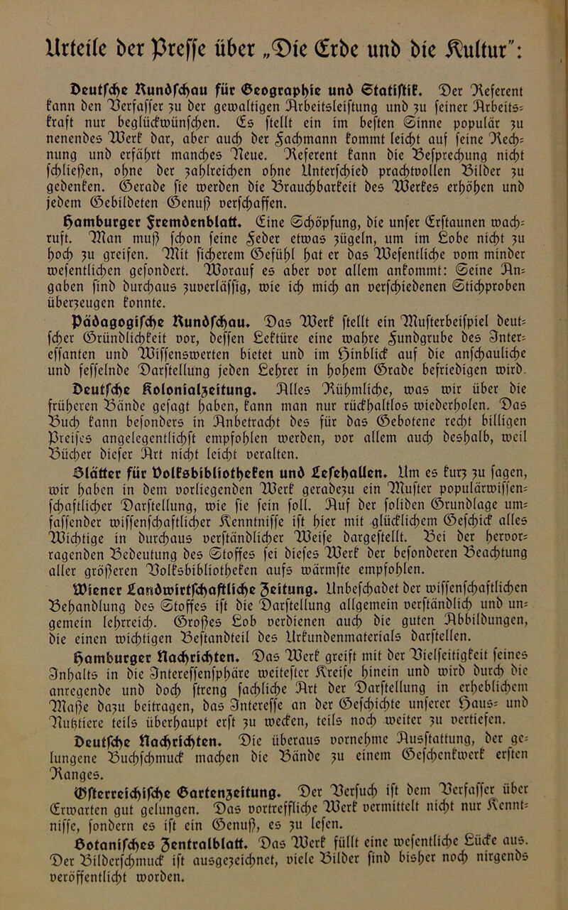 Urteile ber prcffc über „©fe (frbe unb bie Kultur”: Deutfcbe Uundfcf)au für 6eograpl)te und 6tatiftiB. Der Referent tann bcn Aerfaffer 311 ber gewaltigen Arbeitsleiftung unb zu feiner Arbeits* traft nur beglüctwünfchen. (fs ftellt ein im beften Sinne populär zu nencnbes A3crt bar, aber aucf) ber Fachmann fommt Ieid>t auf feine Hech= nung unb erfährt manches Heue. Heferent tann bie Sefpred)ung nicht fcf)Üej)en, ohne ber zahlreichen ohne Unterfcfueb prachtoollen Silber zu gebeuten, ©erabe fie werben bie Sraud)bartett bes A3ertes erhöhen unb jebem ©ebilbeten ©enuj) oerfchaffen. Hamburger $txmdenblatt. (fine Stopfung, bie unfer (frftaunen wach* ruft. Alan muf) fchon feine ^eber etwas zügeln, um im £obe nicht zu hoch zu greifen. Alit ficherem ©efüfd hui er bas A3efentlid)e oom mtnber wefentlichen gefonbert. Alorauf es aber oor allem antommt: Seine An- gaben finb burchaus zuoerläffig, wie id) mich un »ergebenen Stichproben überzeugen tonnte. Pädagogifcbe Kundfcbmu Das A3ert ftellt ein Alufterbeifpiel beut; fcf?er ©rünblichfeit oor, beffen £cttüre eine wahre ^unbgrube bes 3nter- effanten unb A3iffenswerten bietet unb im ^inbltct auf bie anfchauliche unb feffelnbe Darftellung jeben £ehrer in hohem ©rabe beliebigen wirb. Dcutfc^c ßolomaljeitung. Julies Hühmltche, was wir über bie früheren Sänbe gefagt hüben, tann man nur rücthaltlos wtebcrholen. Das Sud) tann befonbers in Anbetracht bes für bas ©ebotenc red;t billigen Steifes angelegentlid;ft empfohlen werben, oor allem auch beshalb, weil Sücher btefer Art nicht leicht ocralten. Slätter für PolfsbibUotbeFen und £efel>aUen. Um es turz zu fagen, wir hüben in bem oorliegenben TOcrt gerabezu ein Alufter populärwiffen* fchaftlid;er Darftellung, wie fie fein foll. Auf ber foltben ©runblage um* faffenber wiffcnfd;aftlid)er Kenntniffe ift hier mit glüctlichem ©efehief alles A3id)tige in burd;aus oerftänbltd)er Aleife bargeftellt. Sei ber heroor* ragenben Sebeutung bes Stoffes fei biefes Alert ber befonberen Seachtung aller größeren Solfsbibliotheten aufs wärmftc empfohlen. Wiener £andwirtf<baftUcbe Leitung. Unbefchabet ber toiffenfcfjaftlichen Sehanblung bes Stoffes ift bie Darftellung allgemein oerftänblich unb um gemein lehrreid;. ©roftes £ob oerbienen auch bie guten Abbilbungcn, bie einen widrigen Seftanbtcil bes Urtunbenmaterials barftcllen. Hamburger ttaebriebten. Das A3ert greift mit ber Sielfeitigteit feines Inhalts in bie 3ntereffenfphäre weitefter Kreife hinein unb wirb bureb bie anregenbe unb hoch ftreng fachliche Art ber Darftellung in erhebltd)em Alafte bazu beitragen, bas 3ntereffe an ber ©efcf)id;tc unferer ^aus-- unb Huhtiere teils überhaupt erft zu werten, teils noch weiter ju oertiefen. Deuffcf><> ttacf>nd)ten. Die überaus oornehmc Ausftattung, ber ge; lungene Sud;fd;mucf mad;cn bie Sänbe zu einem ©efehentwert erjtcn Hanges. ®ftmdd)ifd>e Oartenaeitung. _ Der Aerfud; ift bem Serfaffer über (frwarten gut gelungen. Das oortrcfflid;c A3crf ocrmittclt nicht nur Kennt* niffe, fonbern es ift ein ©enuf), es zu lefen. Sotanifcbes Jcntralblatt. Das Alert füllt eine wefentliche £ücte aus. Der Stlbcrfd;mucf ift ausgezeichnet, oiele Silber finb bisher noch ntrgcnbs oeröffentlicht worben.