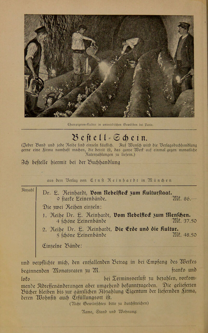 (£f>ampigiionsÄiiltur in untcritMfd)en ©croölbcn bei pari«. 5 e ft e t1« @ cf) e i n. (0eber 33anb unb jebc Heibe fmb einzeln Eä'uflicf). Huf HJunfd) mirb bie Tlerlagsbucbbnnblung gerne eine <§irma namhaft machen, bie bereit ift, bas gan?e 40erf auf einmal gegen monatliche (Ratenzahlungen ?u liefern.) 3ct> befteüc hiermit bei ber 33ud;banblung aus bem Verlag von (£ r n ft H e t n f) a r b t in 7l\ ii n cf) e n Hnjabl Dr. £. Xeinbarbt, Dom ttebelflecf 3um Kutturftaat. 9 ftarfe Eüeinenbänbe. Mf. 86.— Die ?roei Leihen einzeln: ). Oieibe Dr. £. ^Keinbarbf, üom flebelftecf 3um ttknfefyen. 4 feböne ßeinenbänbe Tttf. 37.50 2. Jicibe Dr. £. CKeinbarbt, Die <£rde und die Kultur. 5 fd)öne Seinenbänbe 3W. 43.50 (Einzelne 33änbe: unb uerpfliebte mid;, ben entfallenben betrag in bei (Empfang bc* lUcrfes beginnenben Monatsraten ?u M. franfo unb lofo bei Xerminsocrluft ?u befahlen, oorfom= menbe Jtbreffenänberungen aber umgebenb befannt^ugeben. Die gelieferten 53ücber bleiben bis?ur gänzlichen Jlbjablung (Eigentum ber (iefernben £irma, beten Töobnfit) auch (Erfüllungsort ift. (7Iid)t ©enuinfdrtes bitte >u burd)ftteicj>en) Haine, ©tanb unb Wohnung: