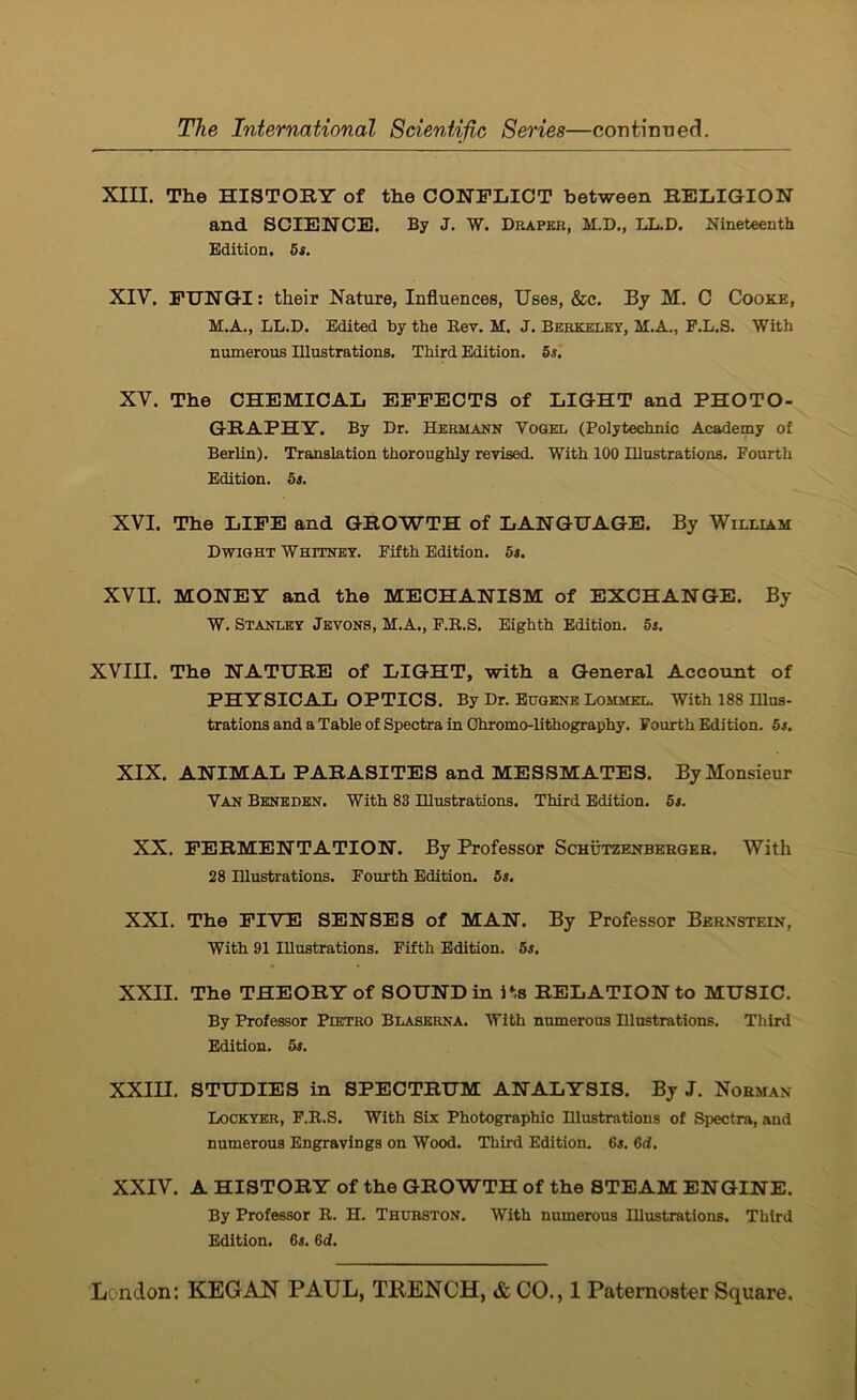 XIII. The HISTOBY of the CONFIilCT between BELIGION and SCIENCE. By J. W. Draper, M.D., LL.D. Nineteenth Edition, 6s. XIV. FUNGI: their Nature, Influences, Uses, &c. By M. C Cooke, M.A., LL.D. Edited by the Rev. M. J. Berkeley, M.A., F.L.S. With numerous Illustrations. Third Edition. 5s, XV. The CHEMICAL EFFECTS of LIGHT and PHOTO- GBAPHY. By Dr. Hermann Vogel (Polytechnic Academy of Berlin). Translation thoroughly revised. With 100 Illustrations. Fourth Edition. 5s. XVI. The LIFE and GBOWTH of LANGUAGE. By William Dwight Whitney. Fifth Edition. 5s. XVU. MONEY and the MECHANISM of EXCHANGE. By W. Stanley Jbvons, M.A., F.R.S. Eighth Edition. 5s. XVIII. The NATUBE of LIGHT, with a General Account of PHYSICAL OPTICS. By Dr. Eugene Lommel. With 188 Illus- trations and a Table of Spectra in Chromo-lithography. Fourth Edition. 6s. XIX. ANIMAL PABASITES and MESSMATES. By Monsieur Van Beneden. With 83 Illustrations. Third Edition. 5s. XX. FEBMENTATION. By Professor Schutzenbergeb. With 28 Hlustrations. Fourth Edition. 5s. XXI. The FIVE SENSES of MAN. By Professor Bernstein, With 91 Illustrations. Fifth Edition. 5s. XXII. The THEOBYof SOUND in its BELATIONto MUSIC. By Professor Pietro Blaserna, With numerous Hlustrations. Third Edition. 5s. XXIII. STUDIES in SPECTBUM ANALYSIS. By J. Norman Lockyer, P.E..S. With Six Photographic Hlustrations of Spectra, and numerous Engravings on Wood. Third Edition. 6s. 6d. XXIV. A HISTOBY of the GBOWTH of the STEAM ENGINE. By Professor R. H. Thurston. With numerous Illustrations. Third Edition. 6j. 6d.