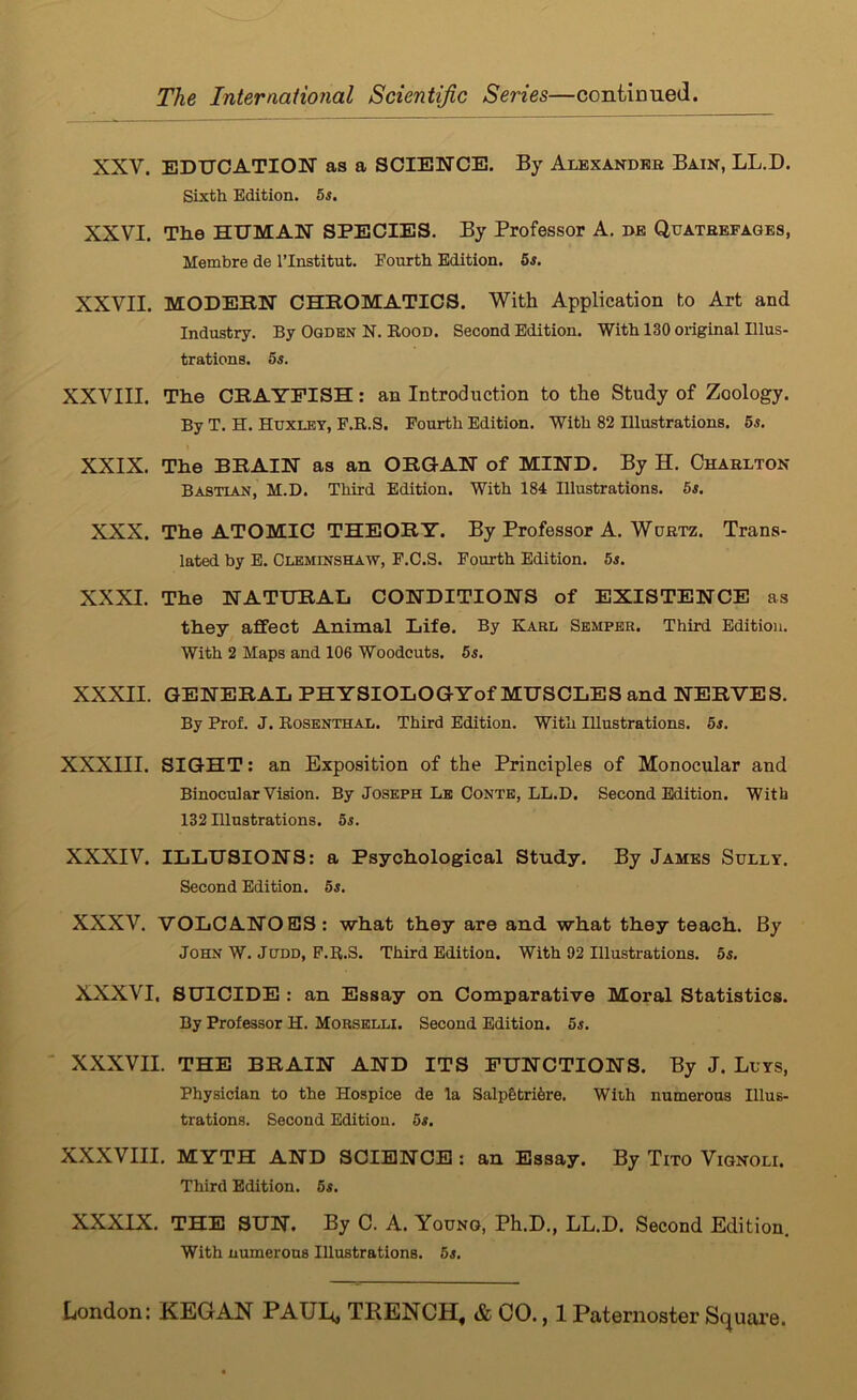 XXV. EDUCATION as a SCIENCE. By Auexandeb Bain, LL.D. Sixth Edition. 5s, XXVI. The HUMAN SPECIES. By Professor A. be Quathefages, Membre de I’lnstitut. Fourth Edition. 5s. XXVII. MODEBN CHROMATICS. With Application to Art and Industry. By Ogden N. Eood. Second Edition. With 130 original Illus- trations. 5s. XXVIII. The CRAYFISH: an Introduction to the Study of Zoology. By T. H. Huxojy, F.R.S. Fourth Edition. With 82 Illustrations. 5s, XXIX. The BRAIN as an ORGAN of MIND. By H. Charlton Bastian, M.D. Third Edition. With 184 Illustrations. 5s. XXX. The ATOMIC THEORY. By Professor A. Wortz. Trans- lated by E. Cleminshaw, F.C.S. Fourth Edition. 5s. XXXI. The NATURAL CONDITIONS of EXISTENCE as they affect Animal Life. By Karl Semper. Third Edition. With 2 Maps and 106 Woodcuts. 5s. XXXII. GENERAL PHYSIOLOGYof MUSCLES and NERVES. By Prof. J. Rosenthal. Third Edition. With Illustrations. 5s. XXXIII. SIGHT: an Exposition of the Principles of Monocular and Binocular Vision. By Joseph Le Conte, LL.D. Second Edition. With 132 Illustrations. 5s. XXXIV. ILLUSIONS: a Psychological Study. By James Sully. Second Edition. 5s. XXXV. VOLCANOES: what they are and what they teach. By John W. Judd, F.R.S. Third Edition. With 92 Illustrations. 5s. XXXVI. SUICIDE : an Essay on Comparative Moral Statistics. By Professor H. Morselli. Second Edition. 5s. ' XXXVII. THE BRAIN AND ITS FUNCTIONS. By J. Luys, Physician to the Hospice de la Salp6tri6re. With numerous Illus- trations. Second Edition. 5s, XXXVIII, MYTH AND SCIENCE : an Essay. By Tito Vignoli. Third Edition. 5s. XXXIX. THE SUN. By C. A. Young, Ph.D., LL.D. Second Edition. With numerous Illustrations. 5s.