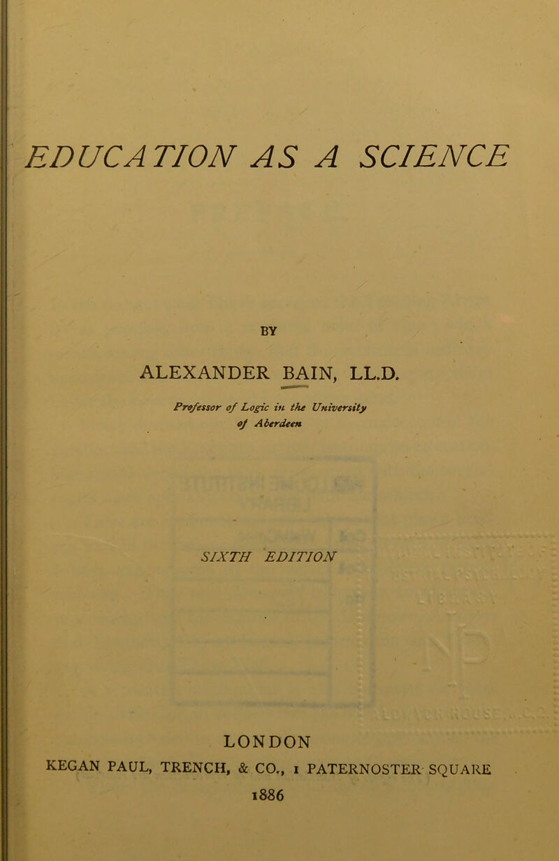 EDUCATION AS A SCIENCE BY ALEXANDER BAIN, LL.D. Prv/essor of Logic in the University of Aberdeen SIXTH EDITION LONDON KEGAN PAUL, TRENCH, & CO., i PATERNOSTER SQUARE 1886