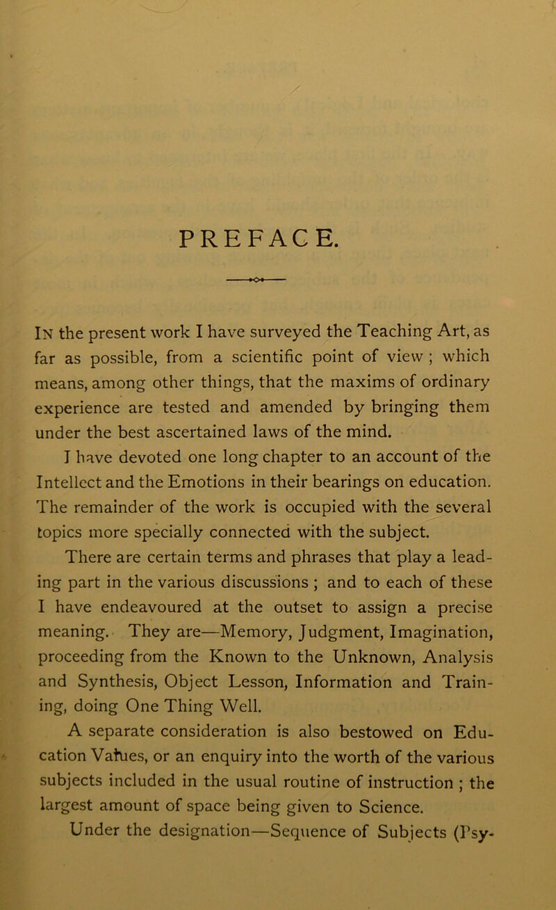 PREFACE. <>■ In the present work I have surveyed the Teaching Art, as far as possible, from a scientific point of view ; which means, among other things, that the maxims of ordinary experience are tested and amended by bringing them under the best ascertained laws of the mind. I have devoted one long chapter to an account of the Intellect and the Emotions in their bearings on education. The remainder of the work is occupied with the several topics more specially connected with the subject. There are certain terms and phrases that play a lead- ing part in the various discussions ; and to each of these I have endeavoured at the outset to assign a preci.se meaning. They are—Memory, Judgment, Imagination, proceeding from the Known to the Unknown, Analysis and Synthesis, Object Lesson, Information and Train- ing, doing One Thing Well. A separate consideration is also bestowed on Edu- cation Vahjes, or an enquiry into the worth of the various subjects included in the usual routine of instruction ; the largest amount of space being given to Science. Under the designation—Sequence of Subjects (Psy-