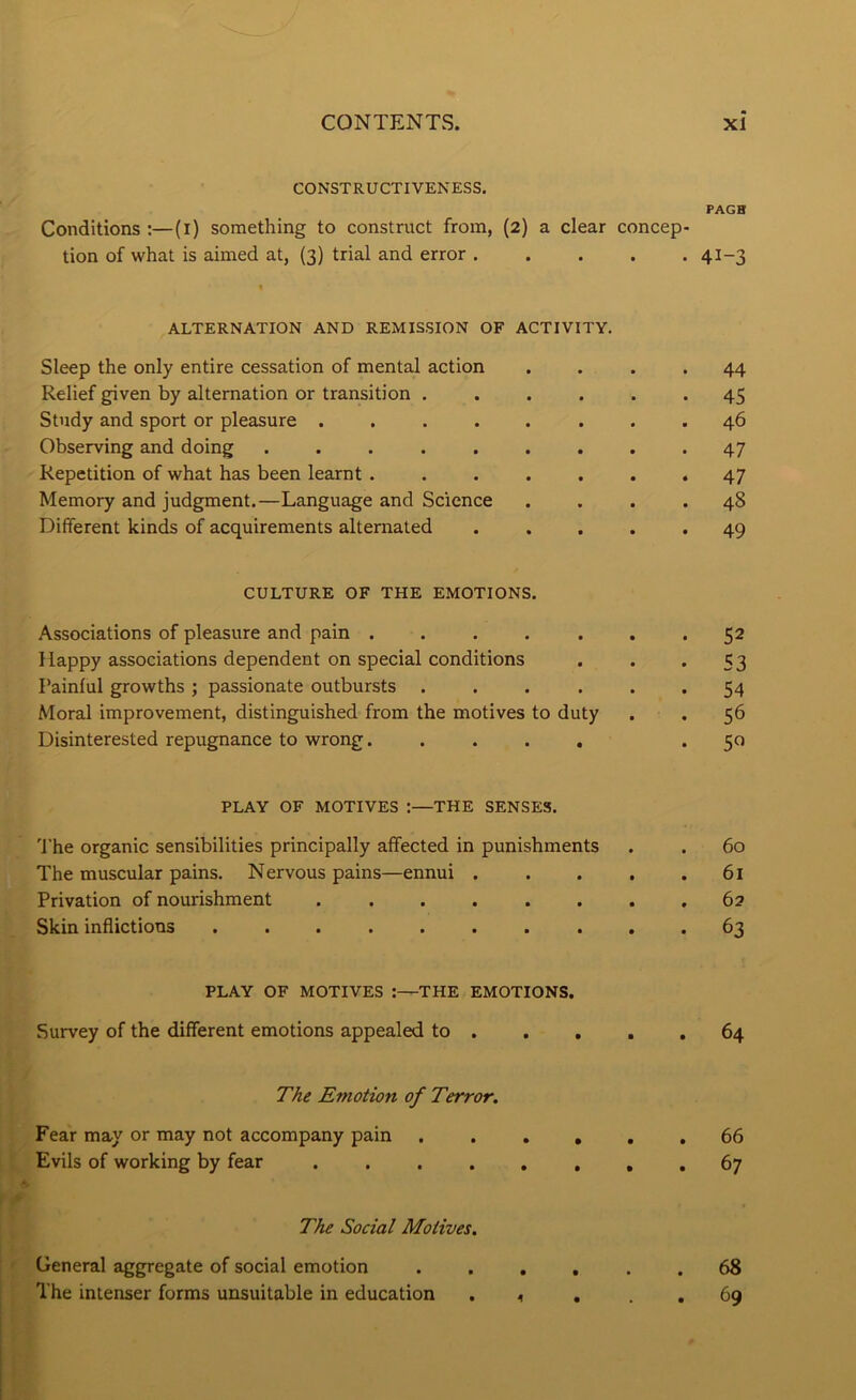 CONSTRUCTIVENESS. Conditions :—(l) something to construct from, (2) a clear concep- tion of what is aimed at, (3) trial and error ALTERNATION AND REMISSION OF ACTIVITY. Sleep the only entire cessation of mental action Relief given by alternation or transition . . . . . Study and sport or pleasure ....... Observing and doing ........ Repetition of what has been learnt ...... Memory and judgment.—Language and Science Different kinds of acquirements alternated . . . . CULTURE OF THE EMOTIONS. Associations of pleasure and pain ...... Happy associations dependent on special conditions Painful growths ; passionate outbursts . . . . . Moral improvement, distinguished from the motives to duty Disinterested repugnance to wrong. .... PLAY OF MOTIVES :—THE SENSES. 'I’he organic sensibilities principally affected in punishments The muscular pains. Nervous pains—ennui . . . . Privation of nourishment Skin inflictions ......... PLAY OF MOTIVES :—THE EMOTIONS. Survey of the different emotions appealed to . The Emotion of Terror. Fear may or may not accompany pain . . . , Evils of working by fear ...... The Social Motives. General aggregate of social emotion . . . , The intenser forms unsuitable in education . ^ . PAGH 41-3 44 45 46 47 47 48 49 52 53 54 56 5« 60 61 62 63 64 66 67 68 69
