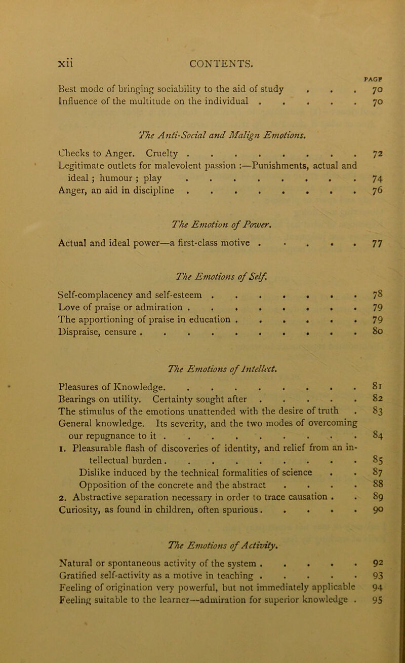 PAGF Best mode of bringing sociability to the aid of study ... 70 Influence of the multitude on the individual 70 The Anti-Social and Malign E?notions. Checks to Anger. Cruelty ........ 72 Legitimate outlets for malevolent passion :—Punishments, actual and ideal; humour ; play ........ 74 Anger, an aid in discipline 76 The Emotion of Power. Actual and ideal power—a first-class motive . . . . • 77 The Emotions of Self, Self-complacency and self-esteem ....... 7^ Love of praise or admiration . . ...... 79 The apportioning of praise in education ...... 79 Dispraise, censure .......... 80 The Emotions of Intellect. Pleasures of Knowledge. . . . . . . . .81 Bearings on utility. Certainty sought after ..... 82 The stimulus of the emotions unattended with the desire of truth . 83 General knowledge. Its severity, and the two modes of overcoming our repugnance to it . . . . . . . • .84 1. Pleasurable flash of discoveries of identity, and relief from an in- tellectual burden......... 85 Dislike induced by the technical formalities of science . . 87 Opposition of the concrete and the abstract .... 88 2, Abstractive separation necessary in order to trace causation . . 89 Curiosity, as found in children, often spurious 9° The Emotiojts of Activity, Natural or spontaneous activity of the system ..... 92 Gratified self-activity as a motive in teaching ..... 93 Feeling of origination very powerful, but not immediately applicable 94 Feeling suitable to the learner—admiration for superior knowledge . 95