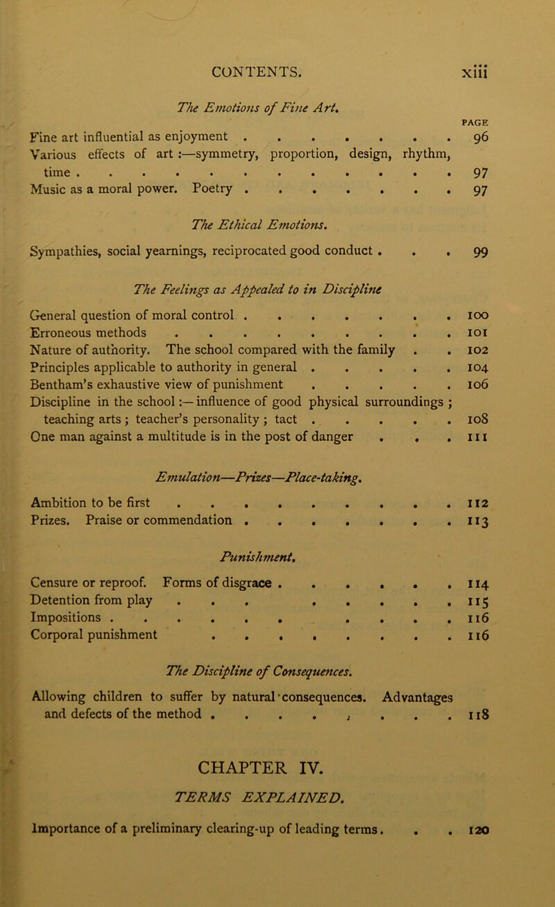 The Emotio7is of Fine Art. PAGE Fine art influential as enjoyment ....... 96 Various effects of art;—symmetry, proportion, design, rhythm, time ............ 97 Music as a moral power. Poetry 97 The Ethical Emotions. Sympathies, social yearnings, reciprocated good conduct ... 99 The Feelings as Appealed to in Discipline General question of moral control . . . . . . .100 Erroneous methods . . . . . . . . .101 Nature of authority. The school compared with the family . . 102 Principles applicable to authority in general 104 Bentham’s exhaustive view of punishment . . . . .106 Discipline in the schoolinffuence of good physical surroundings ; teaching arts; teacher’s personality ; tact ..... 108 One man against a multitude is in the post of danger . , , l n Emulation—Prizes—Place-taking. Ambition to be first Prizes. Praise or commendation . . . . . . . I13 Punishment. Censure or reproof. Forms of disgrace . Detention from play ... . Impositions Corporal punishment .... . . . . 114 • • . • ^ ^5 . . . . 116 The Discipline of Consequences. Allowing children to suffer by natural*consequences. Advantages and defects of the method . . . . , , . .118 CHAPTER IV. TERMS EXPLAINED. Importance of a preliminary clearing-up of leading terras. 120