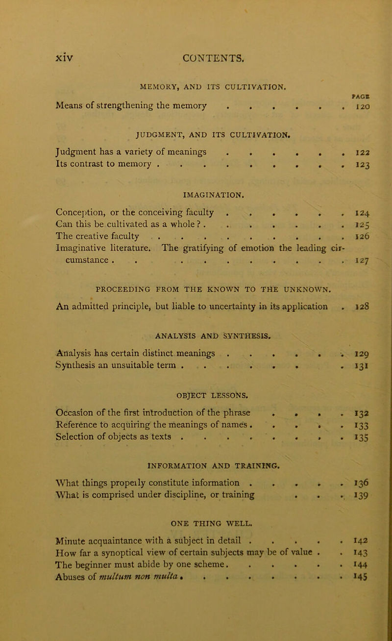 MEMORY, AND ITS CULTIVATION, rACB Means of strengthening the memory . . . . . .120 JUDGMENT, AND ITS CULTIVATION, Judgment has a variety of meanings 122 Its contrast to memory . .123 IMAGINATION. Concej)tion, or the conceiving faculty . . . . , ,124 Can this be cultivated as a whole ? . . . . . . .125 The creative faculty . . , . . . . . .126 Imaginative literature. The gratifying of emotion the leading cir- cumstance . . ........ 127 PROCEEDING FROM THE KNOWN TO THE UNKNOWN. An admitted principle, but liable to uncertainty in its application . 128 ANALYSIS AND SYNTHESIS. Analysis has certain distinct meanings .129 Synthesis an unsuitable term . . . . . . • *3* OBJECT LESSONS, Occasion of the first introduction of the phrase .... 132 Reference to acquiring the meanings of names . . . . -133 Selection of objects as texts . . . . . . . • ^35 INFORMATION AND TRAINING. What things propeily constitute information 136 What is comprised under discipline, or training . . -139 ONE THING WELL. Minute acquaintance with a subject in detail I42 How far a synoptical view of certain subjects may be of value . . 143 The beginner must abide by one scheme 144 Ahviits o{ muUum non multa» . . . . . . .145