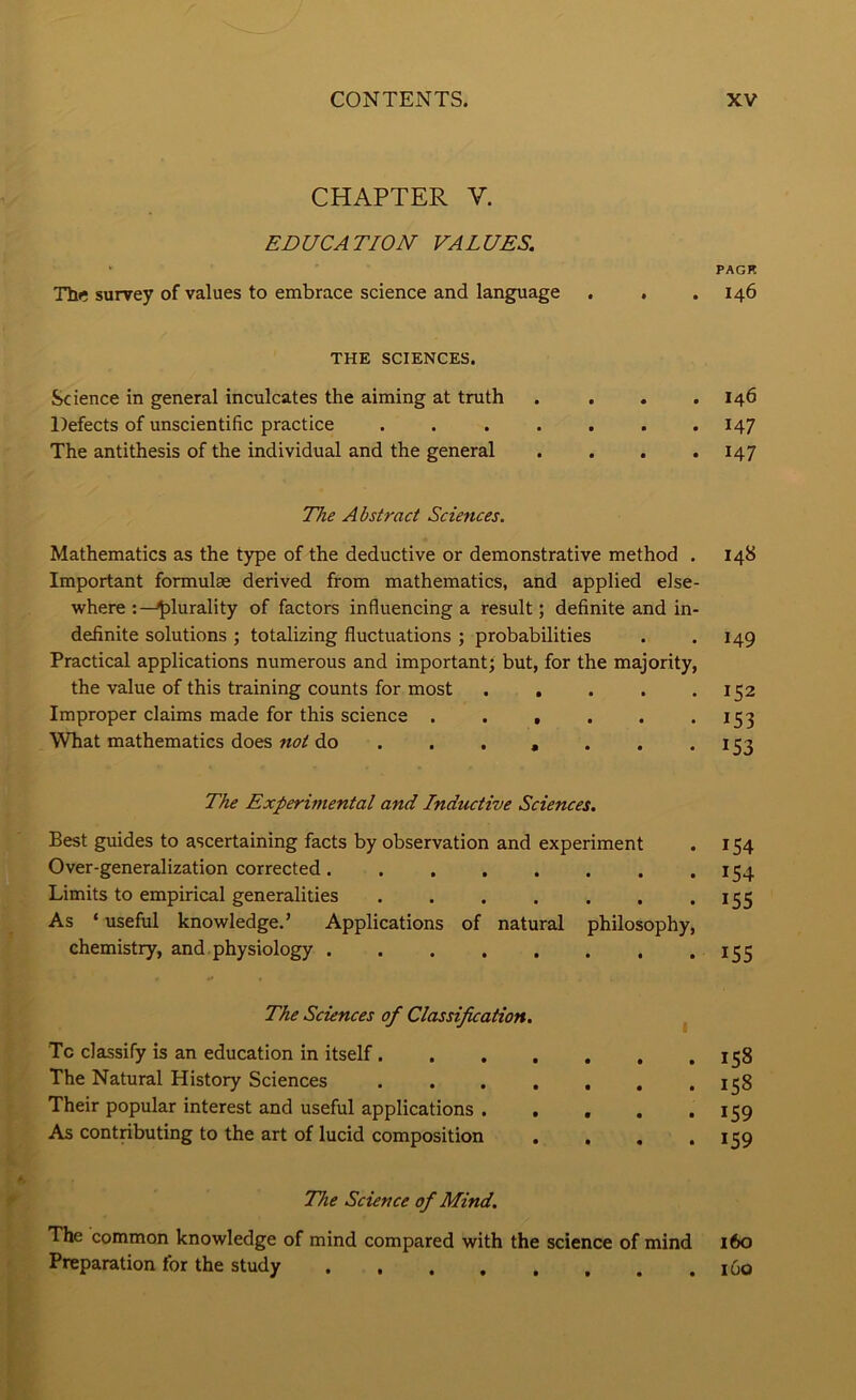 CHAPTER V. EDUCATION VALUES. Thr survey of values to embrace science and language . . THE SCIENCES. Science in general inculcates the aiming at truth .... Defects of unscientific practice ....... The antithesis of the individual and the general .... The Abstract Sciences. Mathematics as the type of the deductive or demonstrative method . Important formulae derived from mathematics, and applied else- where plurality of factors influencing a result; definite and in- definite solutions ; totalizing fluctuations ; probabilities Practical applications numerous and important; but, for the majority, the value of this training counts for most ..... Improper claims made for this science ...... What mathematics does not do ...... . The Experimental and Inductive Sciences. Best guides to ascertaining facts by observation and experiment Over-generalization corrected........ Limits to empirical generalities ....... As ‘ useful knowledge.’ Applications of natural philosophy, chemistry, and. physiology The Sciences of Classification, To classify is an education in itself...... The Natural History Sciences ...... Their popular interest and useful applications .... As contributing to the art of lucid composition . . , f The Science of Mind. The common knowledge of mind compared with the science of mine ' Preparation for the study PACK 146 146 147 147 148 149 152 153 153 154 154 155 155 158 158 159 159 160 160