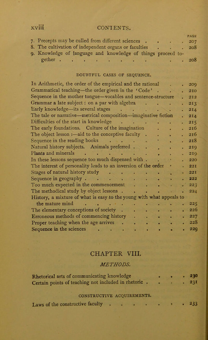 PAGE 7. Precepts may be culled from different sciences .... 8. The cultivation of independent organs or faculties 9. Knowledge of language and knowledge of things proceed to- gether . . DOUBTFUL CASES OF SEQUENCE. In Arithmetic, the order of the empirical and the rational Grammatical teaching—the order given in the ‘ Code ’ . Sequence in the mother tongue—vocables and sentence-structure Grammar a late subject: on a par with algebra .... Early knowledge—its several stages . . .... The tale or narrative—metrical composition—imaginative fiction Difficulties of the start in knowledge ...... The early foundations. Culture of the imagination The object lesson :—aid to the conceptive faculty .... Sequence in the reading books . . . ^ • . . Natural history subjects. Animals preferred ..... Plants and minerals In these lessons sequence too much dispensed with . . • . The interest of personality leads to an inversion of the order * Stages of natural history study , . Sequence in geography . Too much expected in the commencement . . . . . The methodical study by object lessons .... ■ . History, a mixture of what is easy to the young Tvith what appeals to the mature mind . , . « . The elementary conceptions of society ...... Erroneous methods of commencing history Proper teaching when the age arrives ...... Sequence in the sciences ........ CHAPTER VIII. METHODS. Rhetorical arts of communicating knowledge . . Certain points of teaching not included in rhetoric . . > . CONSTRUCTIVE ACQUIREMENTS. Laws of the constructive faculty » . 207 208 208 209 210 212 213 214 214 215 216 216 218 219 219 220 221 221 222 223 224 225 226 227 228 229 230 23* 233