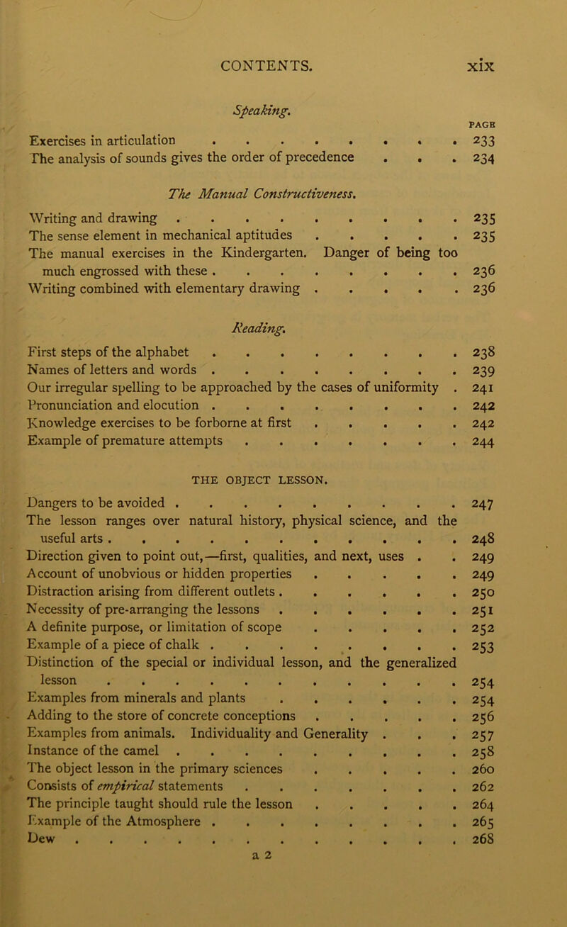 Speaking. PAGB Exercises in articulation ........ 233 The analysis of sounds gives the order of precedence . . . 234 The Manual Constructiveness. Writing and drawing 235 The sense element in mechanical aptitudes 235 The manual exercises in the Kindergarten. Danger of being too much engrossed with these ........ 236 Writing combined with elementary drawing ..... 236 Reading. First steps of the alphabet ........ 238 Names of letters and words 239 Our irregular spelling to be approached by the cases of uniformity . 241 Pronunciation and elocution ........ 242 Knowledge exercises to be forborne at first ..... 242 Example of premature attempts ....... 244 THE OBJECT LESSON. Dangers to be avoided ......... 247 The lesson ranges over natural history, physical science, and the useful arts ........... 248 Direction given to point out,—first, qualities, and next, uses . . 249 Account of unobvious or hidden properties ..... 249 Distraction arising from different outlets ...... 250 Necessity of pre-arranging the lessons . . . . . .251 A definite purpose, or limitation of scope ..... 252 Example of a piece of chalk . . . . . . . . 253 Distinction of the special or individual lesson, and the generalized lesson ........... 254 Examples from minerals and plants ...... 254 Adding to the store of concrete conceptions ..... 256 Examples from animals. Individuality and Generality . . .257 Instance of the camel ......... 258 The object lesson in the primary sciences ..... 260 ^ Consists of empirical statements ....... 262 The principle taught should rule the lesson 264 J'ixample of the Atmosphere ........ 265 Dew ............ 268 a 2