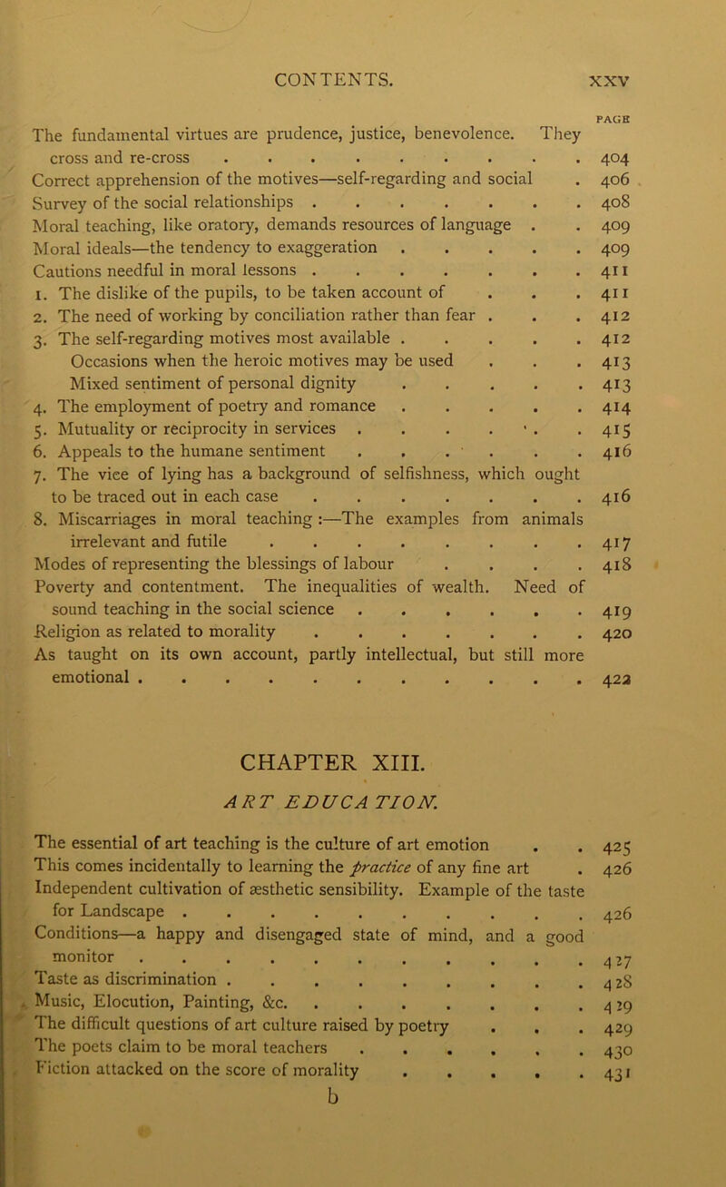 PAGE The fundamental virtues are prudence, justice, benevolence. They cross and re-cross ......... 404 Correct apprehension of the motives—self-regarding and social . 406 Survey of the social relationships ....... 408 Moral teaching, like oratory, demands resources of language . . 409 Moral ideals—the tendency to exaggeration 409 Cautions needful in moral lessons . . . . . . .411 1. The dislike of the pupils, to be taken account of . . .411 2. The need of working by conciliation rather than fear . . .412 3. The self-regarding motives most available . . . . .412 Occasions when the heroic motives may be used . . .413 Mixed sentiment of personal dignity 413 4. The employment of poetry and romance 414 5. Mutuality or reciprocity in services . . . . • . -415 6. Appeals to the humane sentiment . . . . . .416 7. The vice of lying has a background of selfishness, which ought to be traced out in each case . . . . . . .416 8. Miscarriages in moral teaching :—The examples from animals irrelevant and futile . . . . . . . *417 Modes of representing the blessings of labour .... 418 Poverty and contentment. The inequalities of wealth. Need of sound teaching in the social science . . . . . *419 Religion as related to morality ....... 420 As taught on its own account, partly intellectual, but still more emotional ........... 42a CHAPTER XIII. A2?T EDUCA TION. The essential of art teaching is the culture of art emotion . . 425 This comes incidentally to learning the practice of any fine art . 426 Independent cultivation of aesthetic sensibility. Example of the taste for Landscape 426 Conditions—a happy and disengaged state of mind, and a good monitor 427 Taste as discrimination . . . . . . . . . 4 28 Music, Elocution, Painting, &c. . . . . . . . 4 J9 The difficult questions of art culture raised by poetry . . . 429 The poets claim to be moral teachers 430 Fiction attacked on the score of morality . . . , -431 b