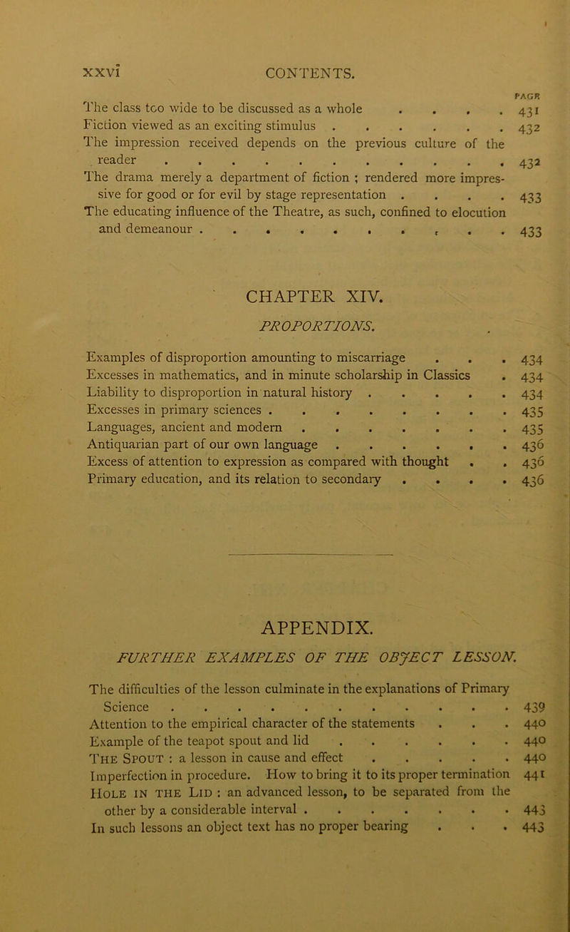 PAGR The class too wide to be discussed as a whole . . , .431 Fiction viewed as an exciting stimulus ...... 432 The impression received depends on the previous culture of the reader 432 The drama merely a department of fiction ; rendered more impres- sive for good or for evil by stage representation . . . -433 The educating influence of the Theatre, as such, confined to elocution and demeanour . . 433 CHAPTER XIV. PROPORTIONS. Examples of disproportion amounting to miscarriage . . . 434 Excesses in mathematics, and in minute scholarship in Classics . 434 Liability to disproportion in natural history ..... 434 Excesses in primary sciences . . . . . . . *435 Languages, ancient and modem ....... 435 Antiquarian part of our own language 436 Excess of attention to expression as compared with thought . . 436 Primary education, and its relation to secondary .... 436 APPENDIX. FURTHER EXAMPLES OF THE OBJECT LESSON. The difficulties of the lesson culminate in the explanations of Primary Science 439 Attention to the empirical character of the statements . . . 440 Example of the teapot spout and lid 440 The Spout : a lesson in cause and effect ..... 440 Imperfection in procedure. How to bring it to its proper termination 441 Hole in the Lid ; an advanced lesson, to be separated from the other by a considerable interval ....... 443 In such lessons an object text has no proper bearing . . . 443