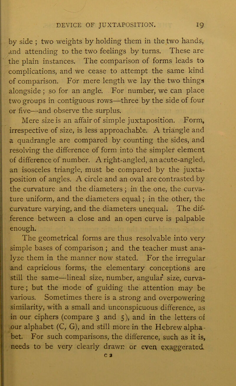 by side ; two weights by holding them in the two hands, and attending to the two feelings by turns. These are the plain instances. The comparison of forms leads to. complications, and we cease to attempt the same kind of comparison. For mere length we lay the two things alongside; so for an angle. For number, we can place two groups in contiguous rows—three by the side of four or five—and observe the surplus. Mere size is an affair of simple juxtaposition. Form, irrespective of size, is less approachable. A triangle and a quadrangle are compared by counting the sides, and resolving the difference of form into the simpler element of difference of number. A right-angled, an acute-angled, an isosceles triangle, must be compared by the juxta- position of angles. A circle and an oval are contrasted by the curvature and the diameters; in the one, the curva- ture uniform, and the diameters equal; in the other, the curvature varying, and the diameters unequal. The dif- ference between a close and an open curve is palpable enough. The geometrical forms are thus resolvable into very simple bases of comparison ; and the teacher must ana- lyze them in the manner now stated. For the irregular and capricious forms, the elementary conceptions are still the same—lineal size, number, angular size, curva- ture ; but the mode of guiding the attention may be various. Sometimes there is a strong and overpowering similarity, with a small and unconspicuous difference, as in our ciphers (compare 3 and 5), and in the letters of our alphabet (C, G), and still more in the Hebrew alpha- bet. For such comparisons, the difference, such as it is, needs to be very clearly drawn or ever\ exaggerated