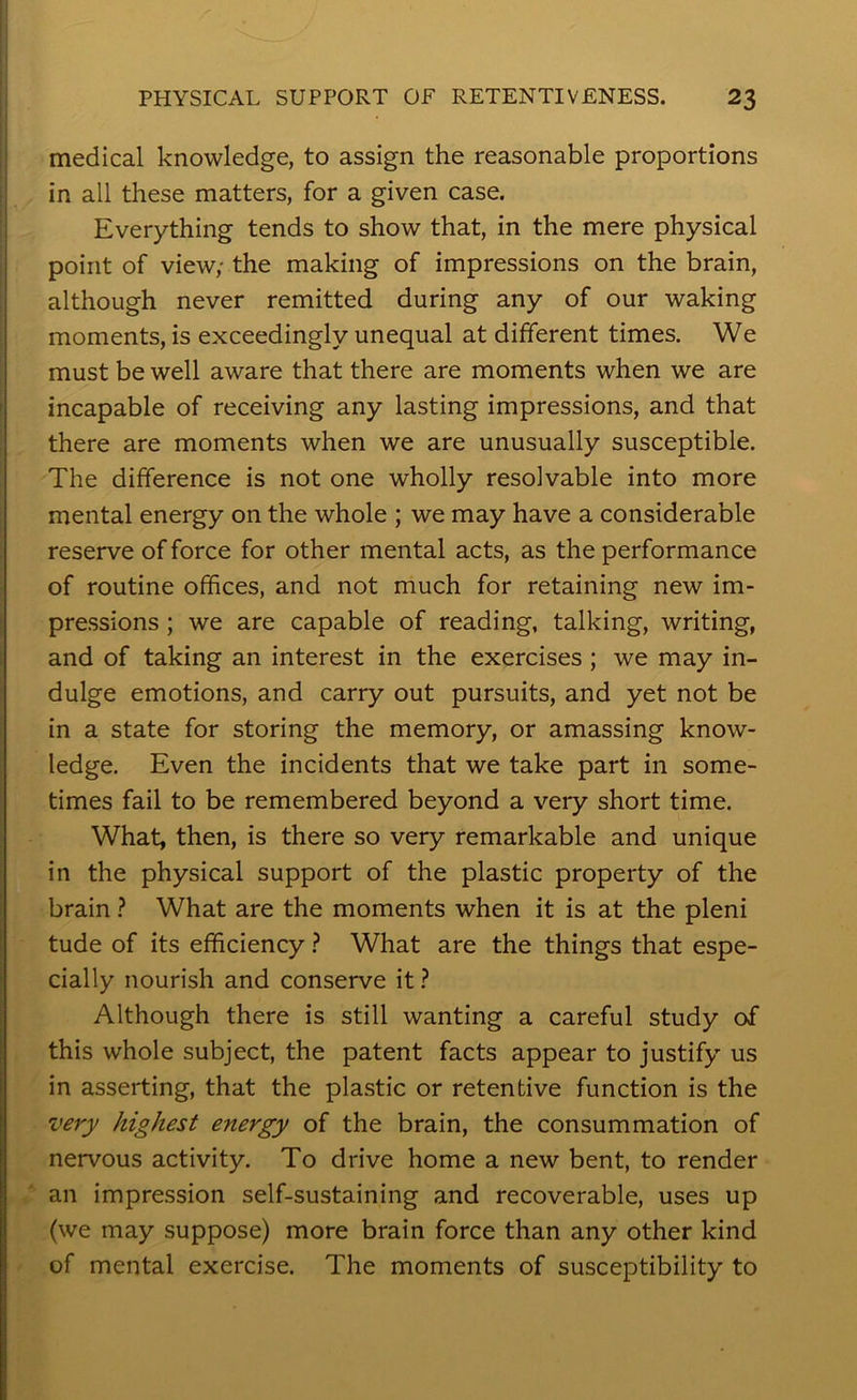 medical knowledge, to assign the reasonable proportions in all these matters, for a given case. Everything tends to show that, in the mere physical point of view; the making of impressions on the brain, although never remitted during any of our waking moments, is exceedingly unequal at different times. We must be well aware that there are moments when we are incapable of receiving any lasting impressions, and that there are moments when we are unusually susceptible. The difference is not one wholly resolvable into more mental energy on the whole ; we may have a considerable reserve of force for other mental acts, as the performance of routine offices, and not much for retaining new im- pressions ; we are capable of reading, talking, writing, and of taking an interest in the exercises ; we may in- dulge emotions, and carry out pursuits, and yet not be in a state for storing the memory, or amassing know- ledge. Even the incidents that we take part in some- times fail to be remembered beyond a very short time. What, then, is there so very remarkable and unique in the physical support of the plastic property of the brain ? What are the moments when it is at the pleni tude of its efficiency ? What are the things that espe- cially nourish and conserve it ? Although there is still wanting a careful study of this whole subject, the patent facts appear to justify us in asserting, that the plastic or retentive function is the highest energy of the brain, the consummation of nervous activity. To drive home a new bent, to render an impression self-sustaining and recoverable, uses up (we may suppose) more brain force than any other kind of mental exercise. The moments of susceptibility to