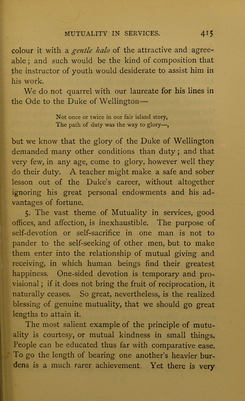 colour it with a gentle halo of the attractive and agree- able ; and such would be the kind of composition that the instructor of youth would desiderate to assist him in his work. We do not quarrel with our laureate for his lines in the Ode to the Duke of Wellington— Not once or twice in our fair island story, The path of duty was the way to glory—, but we know that the glory of the Duke of Wellington demanded many other conditions than duty; and that very few, in any age, come to glory, however well they do their duty. A teacher might make a safe and sober lesson out of the Duke’s career, without altogether ignoring his great personal endowments and his ad- vantages of fortune. 5. The vast theme of Mutuality in services, good offices, and affection, is inexhaustible. The purpose of self-devotion or self-sacrifice in one man is not to pander to the self-seeking of other men, but to make them enter into the relationship of mutual giving and receiving, in which human beings find their greatest happiness. One-sided devotion is temporary and pro- visional ; if it does not bring the fruit of reciprocation, it naturally ceases. So great, nevertheless, is the realized blessing of genuine mutuality, that we should go great lengths to attain it. The most salient example of the principle of mutu- ality is courtesy, or mutual kindness in small things. People can be educated thus far with comparative ease. ' To go the length of bearing one another’s heavier bur- dens is a much rarer achievement. Yet there is very