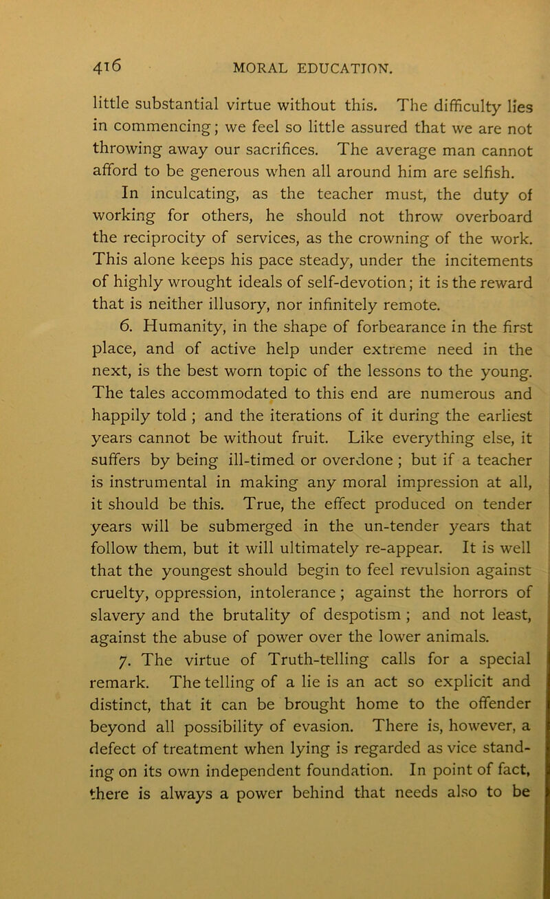 little substantial virtue without this. The difficulty lies in commencing; we feel so little assured that we are not throwing away our sacrifices. The average man cannot afford to be generous when all around him are selfish. In inculcating, as the teacher must, the duty of working for others, he should not throw overboard the reciprocity of services, as the crowning of the work. This alone keeps his pace steady, under the incitements of highly wrought ideals of self-devotion; it is the reward that is neither illusory, nor infinitely remote. 6. Humanity, in the shape of forbearance in the first place, and of active help under extreme need in the next, is the best worn topic of the lessons to the young. The tales accommodated to this end are numerous and happily told ; and the iterations of it during the earliest years cannot be without fruit. Like everything else, it suffers by being ill-timed or overdone ; but if a teacher is instrumental in making any moral impression at all, it should be this. True, the effect produced on tender years will be submerged in the un-tender years that follow them, but it will ultimately re-appear. It is well that the youngest should begin to feel revulsion against cruelty, oppression, intolerance ; against the horrors of slavery and the brutality of despotism ; and not least, against the abuse of power over the lower animals. 7. The virtue of Truth-telling calls for a special remark. The telling of a lie is an act so explicit and distinct, that it can be brought home to the offender beyond all possibility of evasion. There is, however, a defect of treatment when lying is regarded as vice stand- ing on its own independent foundation. In point of fact, there is always a power behind that needs also to be