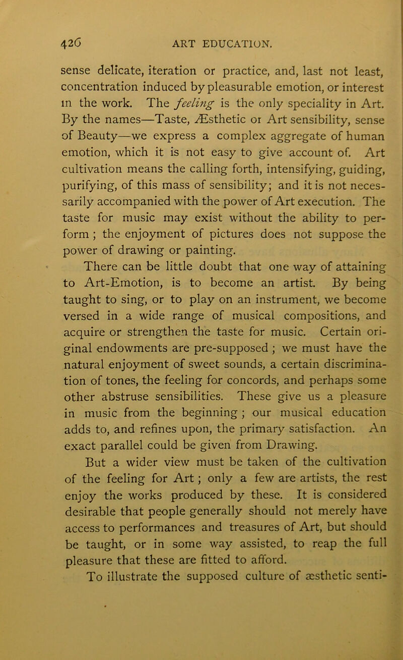 sense delicate, iteration or practice, and, last not least, concentration induced by pleasurable emotion, or interest in the work. The feeling is the only speciality in Art. By the names—Taste, .Esthetic or Art sensibility, sense of Beauty—we express a complex aggregate of human emotion, which it is not easy to give account of. Art cultivation means the calling forth, intensifying, guiding, purifying, of this mass of sensibility; and it is not neces- sarily accompanied with the power of Art execution. The taste for music may exist without the ability to per- form ; the enjoyment of pictures does not suppose the power of drawing or painting. There can be little doubt that one way of attaining to Art-Emotion, is to become an artist. By being taught to sing, or to play on an instrument, we become versed in a wide range of musical compositions, and acquire or strengthen the taste for music. Certain ori- ginal endowments are pre-supposed ; we must have the natural enjoyment of sweet sounds, a certain discrimina- tion of tones, the feeling for concords, and perhaps some other abstruse sensibilities. These give us a pleasure in music from the beginning ; our musical education adds to, and refines upon, the primary satisfaction. An exact parallel could be given from Drawing. But a wider view must be taken of the cultivation of the feeling for Art; only a few are artists, the rest enjoy the works produced by these. It is considered desirable that people generally should not merely have access to performances and treasures of Art, but should be taught, or in some way assisted, to reap the full pleasure that these are fitted to afford. To illustrate the supposed culture of aesthetic senti-