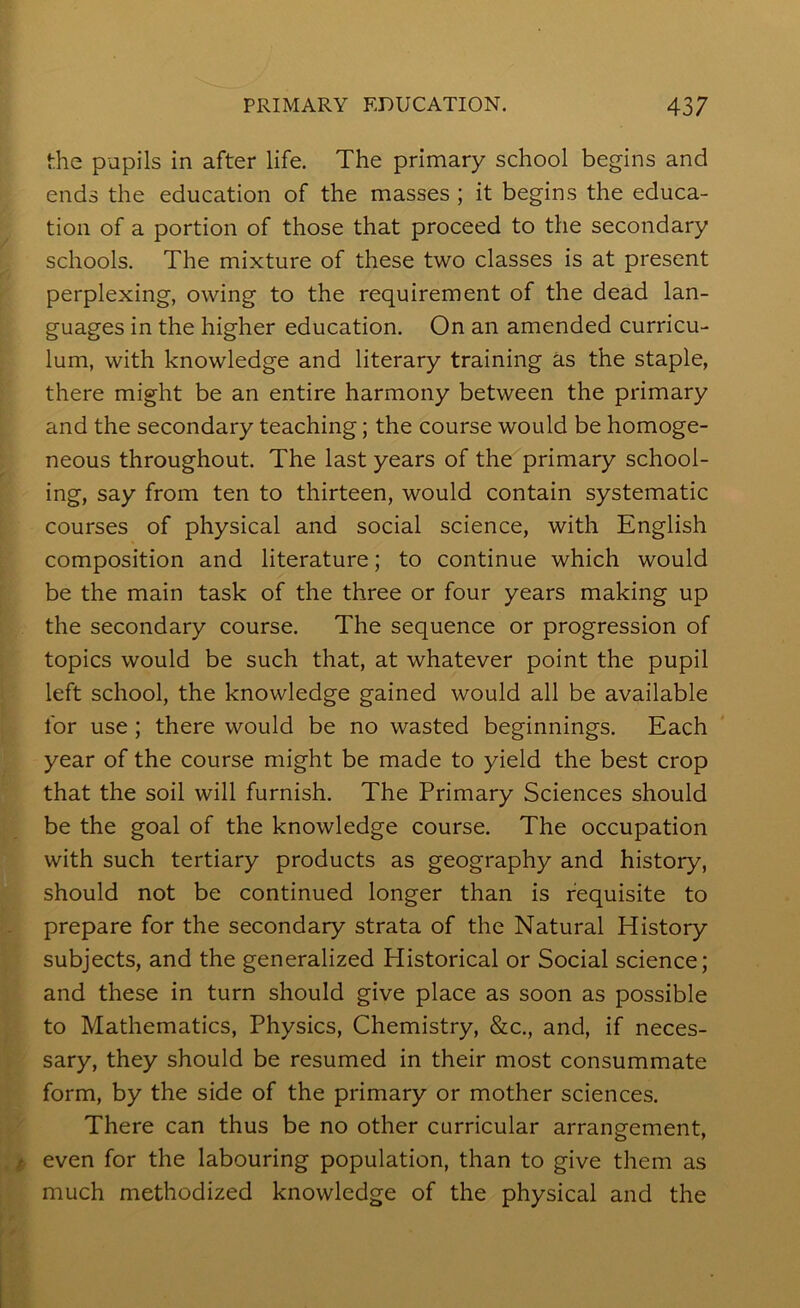 the pupils in after life. The primary school begins and ends the education of the masses ; it begins the educa- tion of a portion of those that proceed to the secondary schools. The mixture of these two classes is at present perplexing, owing to the requirement of the dead lan- guages in the higher education. On an amended curricu- lum, with knowledge and literary training as the staple, there might be an entire harmony between the primary and the secondary teaching; the course would be homoge- neous throughout. The last years of the primary school- ing, say from ten to thirteen, would contain systematic courses of physical and social science, with English composition and literature; to continue which would be the main task of the three or four years making up the secondary course. The sequence or progression of topics would be such that, at whatever point the pupil left school, the knowledge gained would all be available for use; there would be no wasted beginnings. Each year of the course might be made to yield the best crop that the soil will furnish. The Primary Sciences should be the goal of the knowledge course. The occupation with such tertiary products as geography and history, should not be continued longer than is requisite to prepare for the secondary strata of the Natural History subjects, and the generalized Historical or Social science; and these in turn should give place as soon as possible to Mathematics, Physics, Chemistry, &c., and, if neces- sary, they should be resumed in their most consummate form, by the side of the primary or mother sciences. There can thus be no other curricular arrangement, even for the labouring population, than to give them as much methodized knowledge of the physical and the