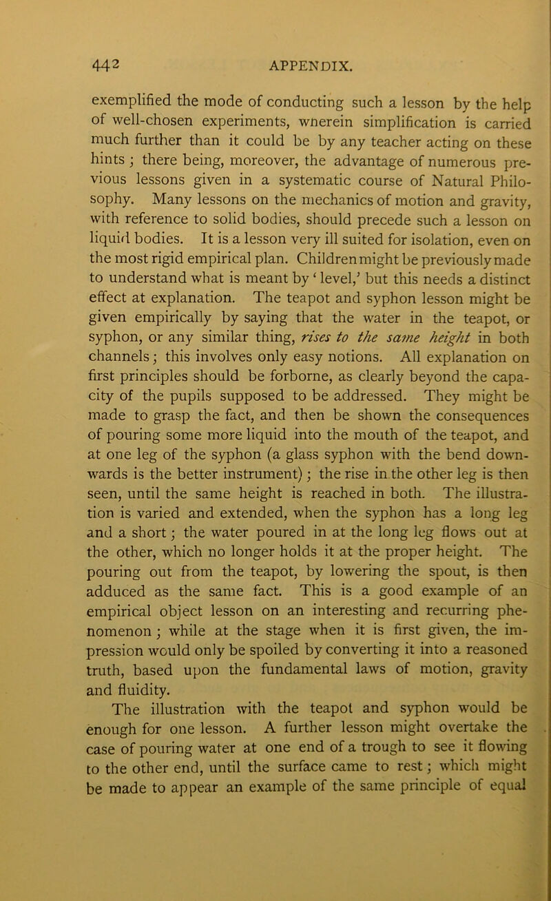 exemplified the mode of conducting such a lesson by the help of well-chosen experiments, wnerein simplification is carried much further than it could be by any teacher acting on these hints ; there being, moreover, the advantage of numerous pre- vious lessons given in a systematic course of Natural Philo- sophy. Many lessons on the mechanics of motion and gravity, with reference to solid bodies, should precede such a lesson on liquid bodies. It is a lesson very ill suited for isolation, even on the most rigid empirical plan. Children might be previously made to understand what is meant by ‘ level,’ but this needs a distinct effect at explanation. The teapot and syphon lesson might be given empirically by saying that the water in the teapot, or syphon, or any similar thing, rises to the sa7ne height in both channels; this involves only easy notions. All explanation on first principles should be forborne, as clearly beyond the capa- city of the pupils supposed to be addressed. They might be made to grasp the fact, and then be shown the consequences of pouring some more liquid into the mouth of the teapot, and at one leg of the syphon (a glass syphon with the bend down- wards is the better instrument); the rise in.the other leg is then seen, until the same height is reached in both. The illustra- tion is varied and extended, when the syphon has a long leg and a short; the water poured in at the long leg flows out at the other, which no longer holds it at the proper height. The pouring out from the teapot, by lowering the spout, is then adduced as the same fact. This is a good example of an empirical object lesson on an interesting and recurring phe- nomenon ; while at the stage when it is first given, the im- pression would only be spoiled by converting it into a reasoned truth, based upon the fundamental laws of motion, gravity and fluidity. The illustration with the teapot and syphon would be enough for one lesson. A further lesson might overtake the case of pouring water at one end of a trough to see it flowing to the other end, until the surface came to rest; which might be made to appear an example of the same principle of equal