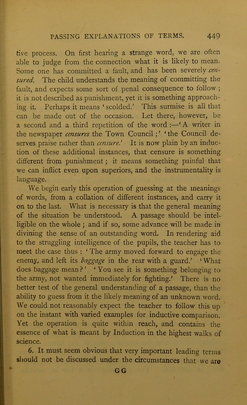 five process. On first hearing a strange word, we are often able to judge from the connection what it is likely to mean. Some one has committed a fault, and has been severely cen- sured. The child understands the meaning of committing the fault, and expects some sort of penal consequence to follow ; it is not described as punishment, yet it is something approach- ing it. Perhaps it means ‘ scolded.’ This surmise is all that can be made out of the occasion. Let there, however, be a second and a third repetition of the word :—‘ A writer in the newspaper censures the Town Council‘the Council de- serves praise rather than censure.^ It is now plain by an induc- tion of these additional instances, that censure is something different from punishment; it means something painful that we can inflict even upon superiors, and the instrumentality is language. We begin early this operation of guessing at the meanings of words, from a collation of different instances, and carry it on to the last. What is necessary is that the general meaning of the situation be understood. A passage should be intel- ligible on the whole \ and if so, some advance will be made in divining the sense of an outstanding word. In rendering aid to the struggling intelligence of the pupils, the teacher has to meet the case thus : ‘ The army moved forward to engage the eneray^ and left its baggage in the rear with a guard.’ ‘ What does baggage mean?’ ‘ You see it is something belonging to the army, not wanted immediately for fighting.’ There is no better test of the general understanding of a passage, than the ability to guess from it the likely meaning of an unknown word. We could not reasonably expect the teacher to follow this up on the instant with varied examples for inductive comparison. Vet the operation is quite within reach, and contains the essence of what is meant by Induction in the highest walks of science. 6. It must seem obvious that very important leading terms should not be discussed under the circumstances that we are GG