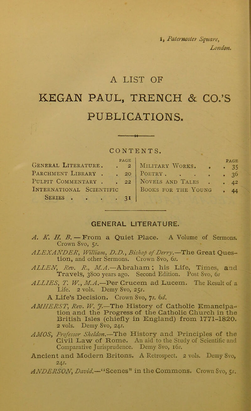 I, Paternoster Square, London. A LIST OF KEGAN PAUL. TRENCH & CO.’S PUBLICATIONS. CONTENTS. PAGE General Literature. . 2 Parchment Library . . 20 Pulpit Commentary . . 22 International Scientific Series , . . .31 Military Works. Poetry .... Novels and Tales Books for the Young PAGE ■ 35 • 36 . 42 • 44 GENERAL LITERATURE. A. K. H. B. — From a Quiet Place. A Volume of Sermons. Crown 8vo, 5j. ALEXANDER, William, D.D., Bishop of Derry.—The Great Ques- tion, and other Sermons. Crown 8vo, 6l. ALLEN, Rev. R., M.A.—Abraham; his Life, Times, and Travels, 3800 years ago. Second Edition. Post 8vo, 6s ALLIES, T. W., M.A.—Per Crucem ad Lucem. The Result of a Life. 2 vols. Demy 8vo, 25J. A Life’s Decision. Crown 8vo, •js. 6d. AMHERST, Rev. W. f.—The History of Catholic Emancipa- tion and the Progress of the Catholic Church in the British Isles (chiefly in England) from 1771-1820. 2 vols. Demy 8vo, 24J. AMOS, Professor Sheldon.—The History and Principles of the Civil Law of Rome. An aid to the Study of Scientific and Comparative Jurisprudence. Demy 8vo, i6j. Ancient and Modern Britons. A Retrospect. 2 vols. Demy 8vo, 24J. ANDERSON, David.—“Scenes” in the Commons. Crown Svo, 5^.