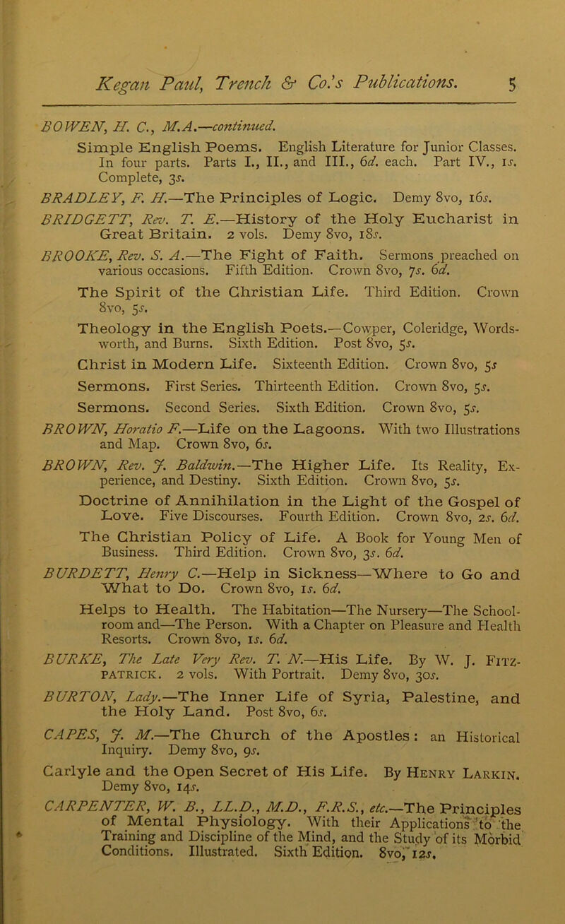 BOWEN, H, C., M.A.—continued. Simple English Poems. English Literature for Junior Classes. In four parts. Parts I., II., and III., 6d. each. Part IV., u. Complete, 3^. BRADLEY, F. H.—The Principles of Logic. Demy 8vo, i6^. BRIDGETT, Rev. T. E.—History of the Holy Eucharist in Great Britain. 2 vols. Demy 8vo, i8j. BROOKE, Rev. S. A.—The Fight of Faith. Sermons preached on various occasions. Fifth Edition. Crown 8vo, ys. 6d. The Spirit of the Christian Life. Third Edition. Crown 8vo, $s. Theology in the English Poets.—Cowper, Coleridge, Words- worth, and Burns. Sixth Edition. Post 8vo, 5'*‘. Christ in Modern Life. Sixteenth Edition. Crown 8vo, $s Sermons. First Series. Thirteenth Edition. Crown 8vo, 5^. Sermons. Second Series. Sixth Edition. Crown 8vo, 5^. BROWN, Horatio F.—Life on the Lagoons. With two Illustrations and Map. Crown 8vo, 6s. BROWN, Rev. J. Baldwin.—The Higher Life. Its Reality, Ex- perience, and Destiny. Sixth Edition. Crown 8vo, 5^. Doctrine of Annihilation in the Light of the Gospel of Love. Five Discourses. Fourth Edition. Crown 8vo, 2s. 6d. The Christian Policy of Life. A Book for Young Men of Business. Third Edition. Crown 8vo, y. 6d. BURDETT, Henry C.—Help in Sickness—Where to Go and What to Do. Crown 8vo, u. 6d. Helps to Health. The Habitation—The Nursery—The School- room and—The Person. With a Chapter on Pleasure and .Health Resorts. Crown 8vo, u. 6d. BURKE, The Late Very Rev. T. N.—His Life. By W. J. Fitz- patrick. 2 vols. With Portrait. Demy 8vo, 30J. BURTON, L^ady.—The Inner Life of Syria, Palestine, and the Holy Land. Post 8vo, 6j. CAPES, y. M.—The Church of the Apostles: an Historical Inquiry. Demy 8vo, <^s. Carlyle and the Open Secret of His Life. By Henry Larkin. Demy 8vo, iqj. CARPENTER, W, B., LL.D., M.D., F.R.S., etc.—The Principles of Mental Physiology. With their Applications ^to the Training and Discipline of the Mind, and the Study of its Morbid Conditions. Illustrated. Sixth Edition. 8vo7i2j,