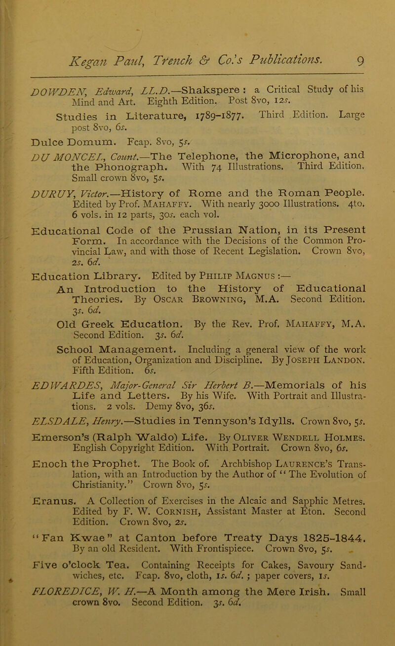 DOWDEN, Edward, ZZ.Z>.—Shakspere ; a Critical Study of his Mind and Art. Eighth Edition. Post 8vo, 12s. Studies in Literature, 1789-1877. Third Edition. Large post 8vo, 6s. Dulce Domum. Fcap. 8vo, 5^. DU MONCEL, Count.—i:\iQ Telephone, the Microphone, and the Phonograph. With 74 Illustrations. Third Edition. Small crown 8vo, 5^. DURUY, Victor.—History of Rome and the Roman People. Edited by Prof. Mahaffy. With nearly 3000 Illustrations. 4to. 6 vols. in 12 parts, 30A each vol. Educational Code of the Prussian Nation, in its Present Form. In accordance with the Decisions of the Common Pro- vincial Law, and with those of Recent Legislation. Crown 8vo, 2s. 6d. Education Library. Edited by Philip Magnus An Introduction to the History of Educational Theories. By Oscar Browning, M.A. Second Edition. 3^. 6d. Old Greek Education. By the Rev. Prof. Mahaffy, M.A. Second Edition. 3^. 6d. School Management. Including a general view of the work of Education, Organization and Discipline. By Joseph Landon. Fifth Edition. 6s. EDWARDES, Major-Gene7-al Sir Herbert B.—Memorials of his Life and Letters. By his Wife. With Portrait and Illustra- tions. 2 vols. Demy 8vo, 36^. ELSDALE, Henry.—Studies in Tennyson’s Idylls. Crown 8vo, 5^. Emerson’s (Ralph Waldo) Life. By Oliver Wendell Holmes. English Copyright Edition. With Portrait. Crown 8vo, 6s. Enoch the Prophet. The Book of. Archbishop Laurence’s Trans- lation, with an Introduction by the Author of “ The Evolution of Christianity.” Crown 8vo, 5-s'- Eranus. A Collection of Exercises in the Alcaic and Sapphic Metres. Edited by F. W. Cornish, Assistant Master at Eton. Second Edition. Crown 8vo, 2s. “Fan Kwae” at Canton before Treaty Days 1825-1844. By an old Resident. With Frontispiece. Crown 8vo, ^s. Five o’clock Tea. Containing Receipts for Cakes, Savoury Sand- wiches, etc. Fcap. 8vo, cloth, is. 6d.; paper covers, is. FLOREDICE, W. H.—A Month among the Mere Irish. Small crown 8vo. Second Edition. 3J. 6d.