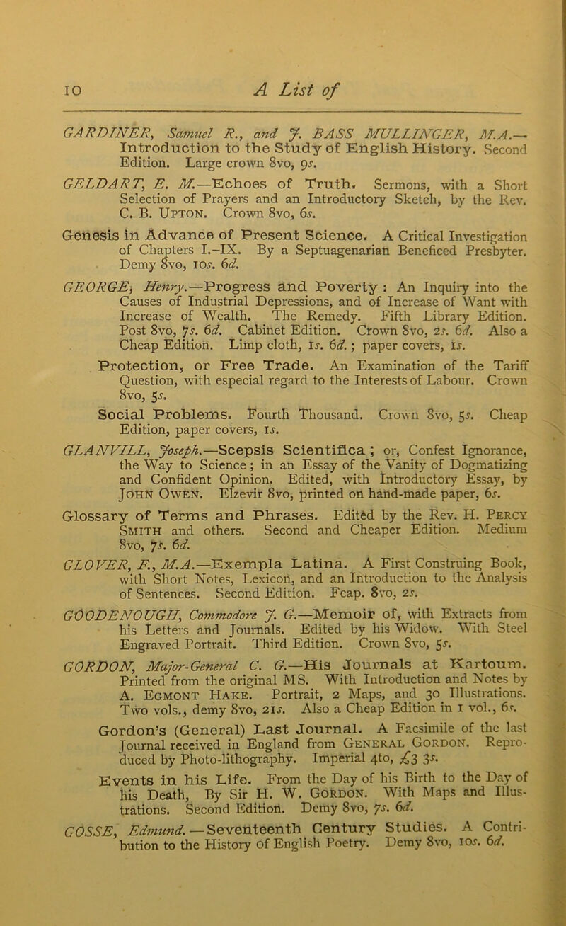 GARDINER, Samuel R., and J. BASS MULLINGER, M.A.— Introduction to the Study of English History, Second Edition. Large crown 8vo, pj. GELDART, E. M,—Echoes of Truth. Sermons, with a Short Selection of Prayers and an Introductory Sketch, by the Rev. C. B. Upton. Crown 8vo, 6s. Genesis in Advance of Present Science. A Critical Investigation of Chapters I.-IX. By a Septuagenarian Beneficed Presbyter. Demy 8vo, lOj. 6d. GEORGE; Henry.—Progress and Poverty : An Inquiry into the Causes of Industrial Depressions, and of Increase of Want with Increase of Wealth. The Remedy. Fifth Library Edition. Post 8vo, *]s. 6d. Cabinet Edition. Crown 8vo, 2s. 6d. Also a Cheap Edition. Limp cloth, U. 6d.; paper covers, ij. Protection, or Free Trade. An Examination of the Tariff Question, with especial regard to the Interests of Labour. Crown 8vo, 5j. Social Problems. Fourth Thousand. Crown 8vo, 5j. Cheap Edition, paper covers, u. GLANVILL, Joseph.—Scepsis Scientiflca ; or, Confest Ignorance, the Way to Science; in an Essay of the Vanity of Dogmatizing and Confident Opinion. Edited, with Introductory Essay, by John Owen. Elzevir 8vo, printed on hand-made paper, 6s. Glossary of Terms and Phrases. Edited by the Rev. H. Percy Smith and others. Second and Cheaper Edition. Medium 8vo, *JS. 6d. GLOVER, F., M.A.—Exempla Latina. A First Construing Book, with Short Notes, Lexicon, and an Introduction to the Analysis of Sentences. Second Edition. Fcap. 8vo, 2j. GOODENOUGH, Commodore J. G.—Memoir of, with Extracts from his Letters and Journals. Edited by his Widow. With Steel Engraved Portrait. Third Edition. Cro\vn 8vo, 5j. GORDON, Major-General C. U.—His Journals at Kartoum. Printed from the original MS. With Introduction and Notes by A. Egmont Hake. Portrait, 2 Maps, and 30^ Illustrations. Two vols., demy 8vo, 21s. Also a Cheap Edition in i vol., 6s. Gordon’s (General) Last Journal. A Facsimile of the last Journal received in England from General Gordon. Repro- duced by Photo-lithography. Imperial 4to, ;^3 ^s. Events in his Life. From the Day of his Birth to the Day of his Death, By Sir FI. W. Gordon. With Maps and Illus- trations. Second Edition. Demy 8vo, p. 6d. GOSSE, Edmund.—SeM'enteent'h Century Studies. A Contri- bution to the History of English Poetry. Demy 8vo, icw. 6d.