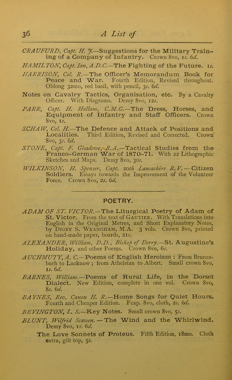 CRAUFURD, Capt. H. J.—Suggestions for the Military Train- ing of a Company of Infantry. Crown 8vo, u. (id. HAMILTON^ Capt. Ian, A.D.C.—The Fighting of the Future, u. HARRISON, Col. R.—The Officer’s Memorandum Book for Peace and War. Fourth Edition, Revised throughout. Oblong 32mo, red basil, with pencil, y. 6d. Notes on Cavalry Tactics, Organisation, etc. By a Cavalry Officer. With Diagrams, Demy 8vo, I2J. FARR, Capt. H. Hallam, C.M.G.—The Dress, Horses, and Equipment of Infantry and Staff Officers. Crown 8vo, is. SCHAW, Col. H.—The Defence and Attack of Positions and Localities. Third Edition, Revised and Corrected. Crown 8vo, y. (id. STONE, Capt. F. Gleadowe,'^R.A.—Tactical Studies from the Franco-German War of 1870-71. With 22 Lithographic Sketches and Maps. Demy 8vo, 30J. WILKINSON, H. Spenser, Capt. 20th Lancashire R.V. — Citizen Soldiers. Essays towards the Improvement of the Volunteer Force. Crown 8vo, 2s. 6d. POETRY. ADAM OF ST. VICTOR.—The Liturgical Poetry of Adam of ^t. Victor. From the text of Gautier. With Translations into English in the Original Metres, and Short Explanatory Notes, by Digby S, Wrangham, 1V[-A. 3 vols. Crown 8vo, printed on hand-made paper, boards, 21s. ALEXANDER, William, D.D., Bishop of Derry.—St. Augustine’s Holiday, and other Poems. Crown 8vo, 6^. AUCHMUTY, A. C, —Poems of English Heroism : FromBrunan- burh to Lucknow ; from Athelstan to Albert. Small cro^vn 8vo, ij. (id. BARNES, William.—Poems of Rural Life, in the Dorset Dialect. New Edition, complete in one vol. Crown 8vo, 8j, (id. BAYNES, Rev. Canon II. i?.—Home Songs for Quiet Hours. Fourth and Cheaper Edition. Fcap. 8vo, cloth, 2s. (id. BE VINGTON, L. S.—Hey Notes. Small crown 8vo, 5j. BLUNT, Wilfrid Scazven. — The Wind and the Whirlwind. Demy 8vo, u, 6d. The Love Sonnets of Proteus. Fifth Edition, i8mo. Cloth extra, gilt top, 5j.