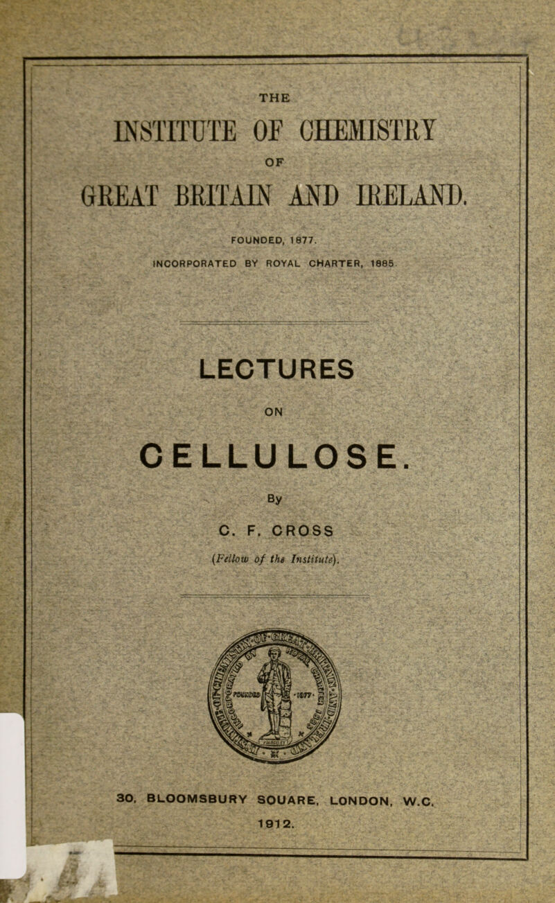 GREAT BRITAIN AND IRELAND. FOUNDED, 1877. INCORPORATED BY ROYAL CHARTER, 1885. LECTURES ON CELLULOSE. By C. F. CROSS {Fellow of the Institute). 30, BLOOMSBURY SQUARE, LONDON, W.C, 1912.