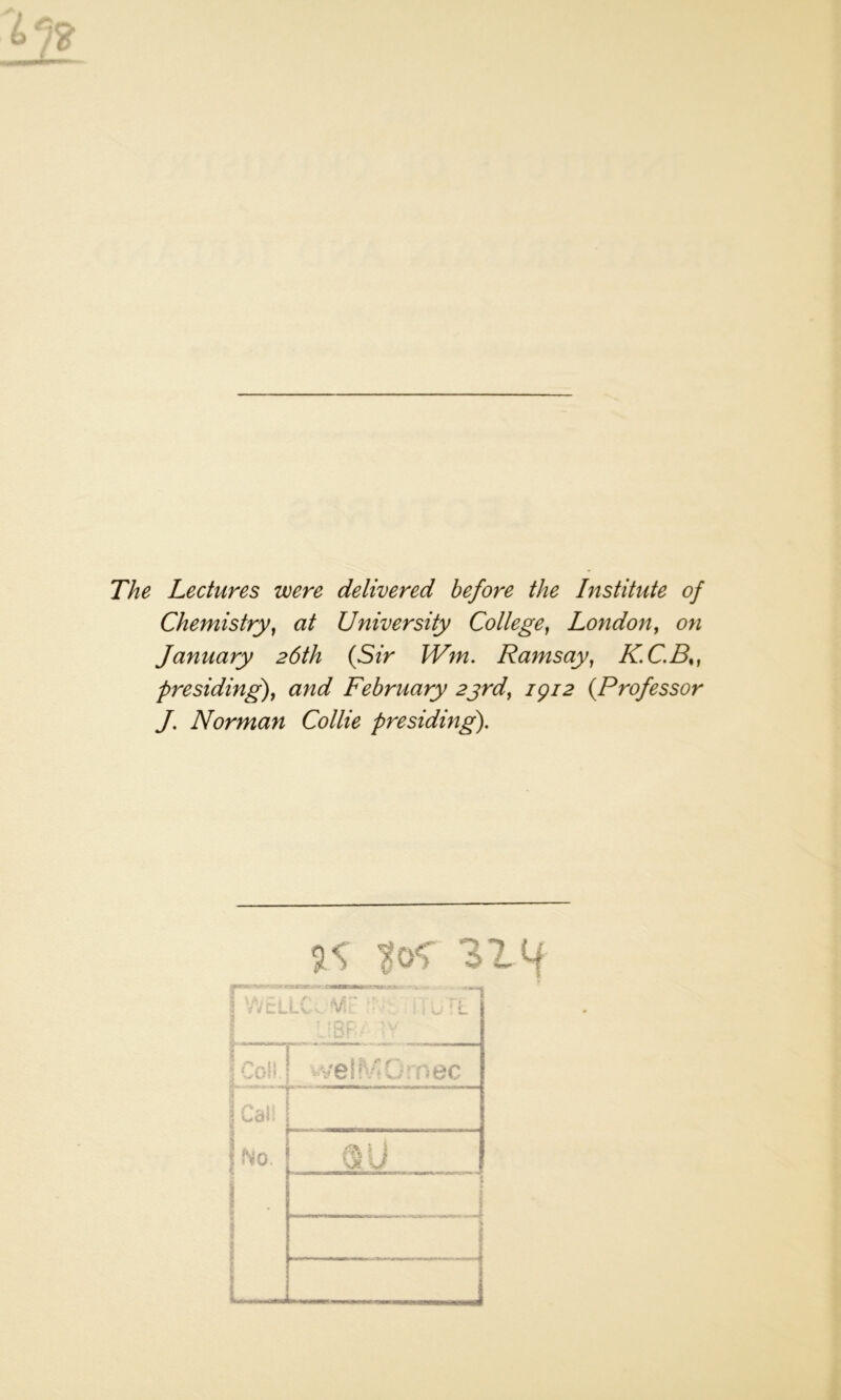 The Lectures were delivered before the Institute of Chemistry, at University College, London, on January 26th (Sir Wm. Ramsay, KC.B%) presiding), and February 23rd, 1912 (Professor J. Norman Collie presiding). IS 314