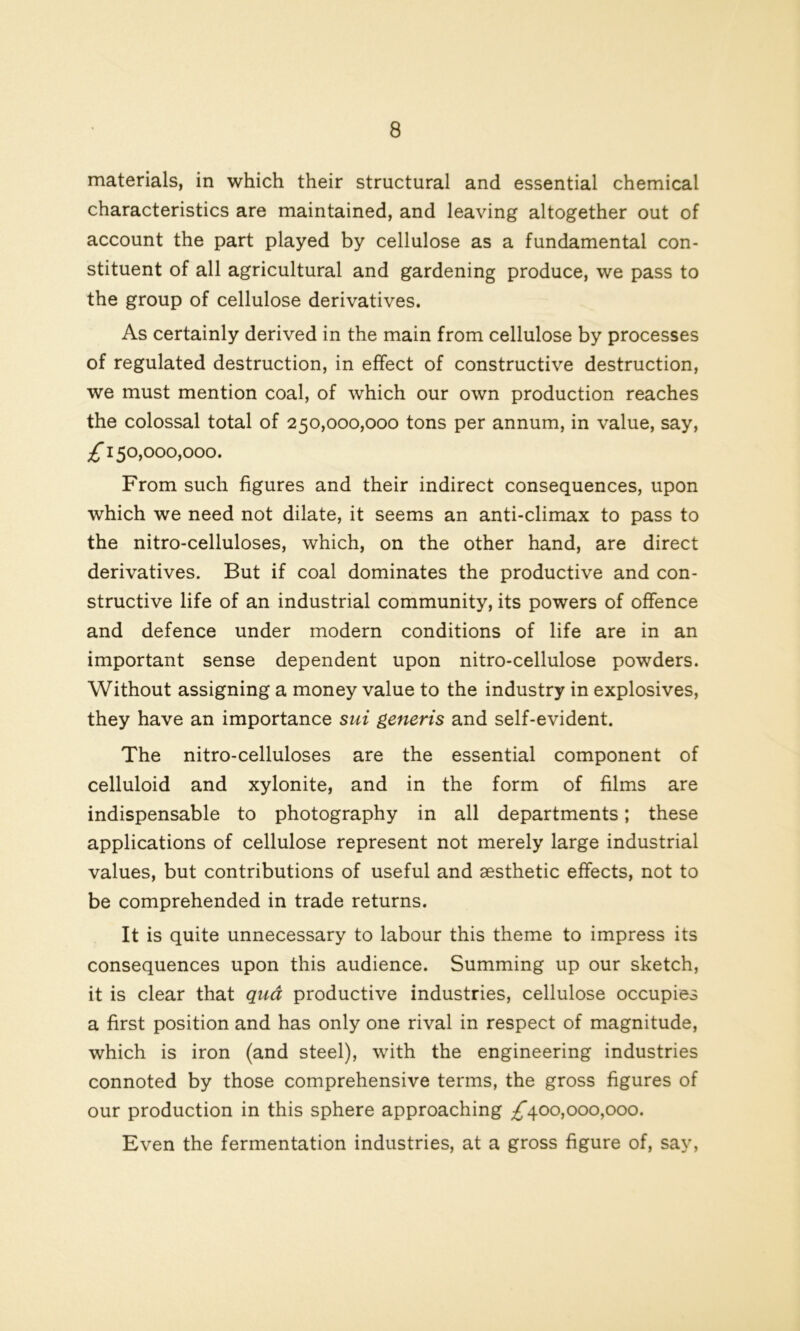 materials, in which their structural and essential chemical characteristics are maintained, and leaving altogether out of account the part played by cellulose as a fundamental con- stituent of all agricultural and gardening produce, we pass to the group of cellulose derivatives. As certainly derived in the main from cellulose by processes of regulated destruction, in effect of constructive destruction, we must mention coal, of which our own production reaches the colossal total of 250,000,000 tons per annum, in value, say, £ 150,000,000. From such figures and their indirect consequences, upon which we need not dilate, it seems an anti-climax to pass to the nitro-celluloses, which, on the other hand, are direct derivatives. But if coal dominates the productive and con- structive life of an industrial community, its powers of offence and defence under modern conditions of life are in an important sense dependent upon nitro-cellulose powders. Without assigning a money value to the industry in explosives, they have an importance sui generis and self-evident. The nitro-celluloses are the essential component of celluloid and xylonite, and in the form of films are indispensable to photography in all departments; these applications of cellulose represent not merely large industrial values, but contributions of useful and aesthetic effects, not to be comprehended in trade returns. It is quite unnecessary to labour this theme to impress its consequences upon this audience. Summing up our sketch, it is clear that qua productive industries, cellulose occupies a first position and has only one rival in respect of magnitude, which is iron (and steel), with the engineering industries connoted by those comprehensive terms, the gross figures of our production in this sphere approaching ^*400,000,000. Even the fermentation industries, at a gross figure of, say,