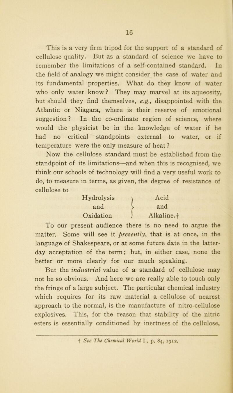 This is a very firm tripod for the support of a standard of cellulose quality. But as a standard of science we have to remember the limitations of a self-contained standard. In the field of analogy we might consider the case of water and its fundamental properties. What do they know of water who only water know ? They may marvel at its aqueosity, but should they find themselves, e.g., disappointed with the Atlantic or Niagara, where is their reserve of emotional suggestion ? In the co-ordinate region of science, where would the physicist be in the knowledge of water if he had no critical standpoints external to water, or if temperature were the only measure of heat ? Now the cellulose standard must be established from the standpoint of its limitations—and when this is recognised, we think our schools of technology will find a very useful work to do, to measure in terms, as given, the degree of resistance of cellulose to Hydrolysis j Acid and v and Oxidation ) Alkaline.j- To our present audience there is no need to argue the matter. Some will see it presently, that is at once, in the language of Shakespeare, or at some future date in the latter- day acceptation of the term; but, in either case, none the better or more clearly for our much speaking. But the industrial value of a standard of cellulose may not be so obvious. And here we are really able to touch only the fringe of a large subject. The particular chemical industry which requires for its raw material a cellulose of nearest approach to the normal, is the manufacture of nitro-cellulose explosives. This, for the reason that stability of the nitric esters is essentially conditioned by inertness of the cellulose, f See The Chemical World I., p. 84, 1912.