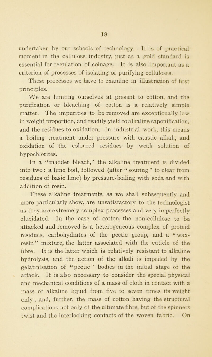 undertaken by our schools of technology. It is of practical moment in the cellulose industry, just as a gold standard is essential for regulation of coinage. It is also important as a criterion of processes of isolating or purifying celluloses. These processes we have to examine in illustration of first principles. We are limiting ourselves at present to cotton, and the purification or bleaching of cotton is a relatively simple matter. The impurities to be removed are exceptionally low in weight proportion, and readily yield to alkaline saponification, and the residues to oxidation. In industrial work, this means a boiling treatment under pressure with caustic alkali, and oxidation of the coloured residues by weak solution of hypochlorites. In a “ madder bleach,” the alkaline treatment is divided into two: a lime boil, followed (after “ souring ” to clear from residues of basic lime) by pressure-boiling with soda and with addition of rosin. These alkaline treatments, as we shall subsequently and more particularly show, are unsatisfactory to the technologist as they are extremely complex processes and very imperfectly elucidated. In the case of cotton, the non-cellulose to be attacked and removed is a heterogeneous complex of proteid residues, carbohydrates of the pectic group, and a “ wax- resin ” mixture, the latter associated with the cuticle of the fibre. It is the latter which is relatively resistant to alkaline hydrolysis, and the action of the alkali is impeded by the gelatinisation of “ pectic ” bodies in the initial stage of the attack. It is also necessary to consider the special physical and mechanical conditions of a mass of cloth in contact with a mass of alkaline liquid from five to seven times its weight only ; and, further, the mass of cotton having the structural complications not only of the ultimate fibre, but of the spinners twist and the interlocking contacts of the woven fabric. On