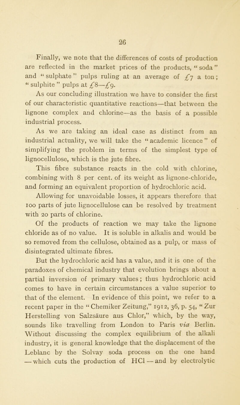 Finally, we note that the differences of costs of production are reflected in the market prices of the products, “ soda ” and “ sulphate ” pulps ruling at an average of £y a ton; “ sulphite ” pulps at £8—£g. As our concluding illustration we have to consider the first of our characteristic quantitative reactions—that between the lignone complex and chlorine—as the basis of a possible industrial process. As we are taking an ideal case as distinct from an industrial actuality, we will take the “ academic licence ” of simplifying the problem in terms of the simplest type of lignocellulose, which is the jute fibre. This fibre substance reacts in the cold with chlorine, combining with 8 per cent, of its weight as lignone-chloride, and forming an equivalent proportion of hydrochloric acid. Allowing for unavoidable losses, it appears therefore that 100 parts of jute lignocellulose can be resolved by treatment with 20 parts of chlorine. Of the products of reaction we may take the lignone chloride as of no value. It is soluble in alkalis and would be so removed from the cellulose, obtained as a pulp, or mass of disintegrated ultimate fibres. But the hydrochloric acid has a value, and it is one of the paradoxes of chemical industry that evolution brings about a partial inversion of primary values ; thus hydrochloric acid comes to have in certain circumstances a value superior to that of the element. In evidence of this point, we refer to a recent paper in the “ Chemiker Zeitung,” 1912, 36, p. 54, “ Zur Herstelling von Salzsaure aus Chlor,” which, by the way, sounds like travelling from London to Paris via Berlin. Without discussing the complex equilibrium of the alkali industry, it is general knowledge that the displacement of the Leblanc by the Solvay soda process on the one hand — which cuts the production of HC1 — and by electrolytic