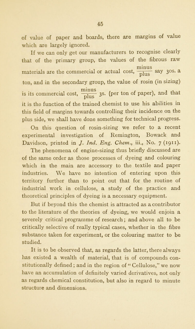 of value of paper and boards, there are margins of value which are largely ignored. If we can only get our manufacturers to recognise clearly that of the primary group, the values of the fibrous raw minus materials are the commercial or actual cost, W say 3°s- a ton, and in the secondary group, the value of rosin (in sizing) is its commercial cost, ~~^us ' 3s- (Per t°n of paper), and that it is the function of the trained chemist to use his abilities in this field of margins towards controlling their incidence on the plus side, we shall have done something for technical progress. On this question of rosin-sizing we refer to a recent experimental investigation of Remington, Bowack and Davidson, printed in J. Ind. Eng. Chetn., iii., No. 7 (1911). The phenomena of engine-sizing thus briefly discussed are of the same order as those processes of dyeing and colouring which in the main are accessory to the textile and paper industries. We have no intention of entering upon this territory further than to point out that for the routine of industrial work in cellulose, a study of the practice and theoretical principles of dyeing is a necessary equipment. But if beyond this the chemist is attracted as a contributor to the literature of the theories of dyeing, we would enjoin a severely critical programme of research; and above all to be critically selective of really typical cases, whether in the fibre substance taken for experiment, or the colouring matter to be studied. It is to be observed that, as regards the latter, there always has existed a wealth of material, that is of compounds con- stitutionally defined ; and in the region of “ Cellulose,” we now have an accumulation of definitely varied derivatives, not only as regards chemical constitution, but also in regard to minute structure and dimensions.