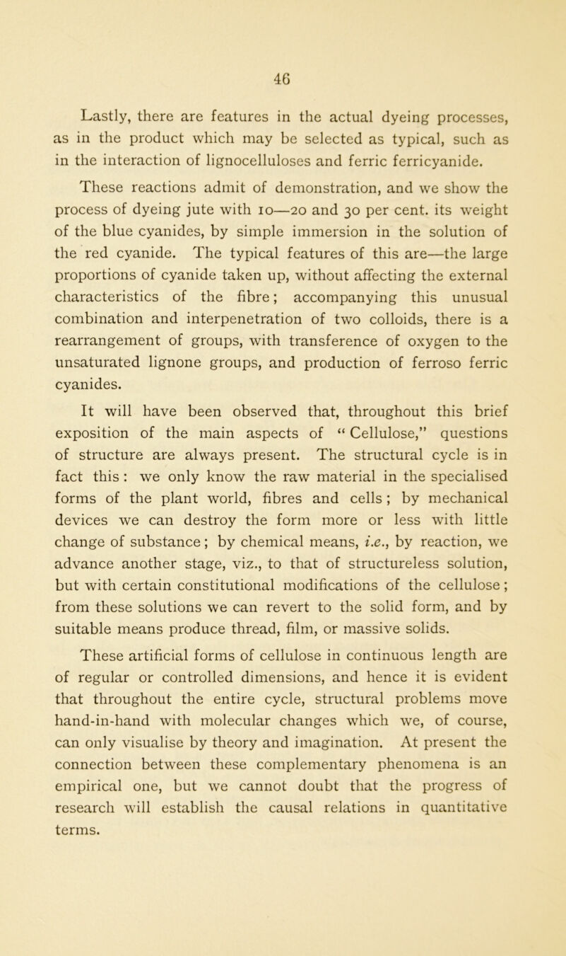 Lastly, there are features in the actual dyeing processes, as in the product which may be selected as typical, such as in the interaction of lignocelluloses and ferric ferricyanide. These reactions admit of demonstration, and we show the process of dyeing jute with io—20 and 30 per cent, its weight of the blue cyanides, by simple immersion in the solution of the red cyanide. The typical features of this are—the large proportions of cyanide taken up, without affecting the external characteristics of the fibre; accompanying this unusual combination and interpenetration of two colloids, there is a rearrangement of groups, with transference of oxygen to the unsaturated lignone groups, and production of ferroso ferric cyanides. It will have been observed that, throughout this brief exposition of the main aspects of “ Cellulose,” questions of structure are always present. The structural cycle is in fact this : we only know the raw material in the specialised forms of the plant world, fibres and cells; by mechanical devices we can destroy the form more or less with little change of substance; by chemical means, i.e., by reaction, we advance another stage, viz., to that of structureless solution, but with certain constitutional modifications of the cellulose; from these solutions we can revert to the solid form, and by suitable means produce thread, film, or massive solids. These artificial forms of cellulose in continuous length are of regular or controlled dimensions, and hence it is evident that throughout the entire cycle, structural problems move hand-in-hand with molecular changes which we, of course, can only visualise by theory and imagination. At present the connection between these complementary phenomena is an empirical one, but we cannot doubt that the progress of research will establish the causal relations in quantitative terms.