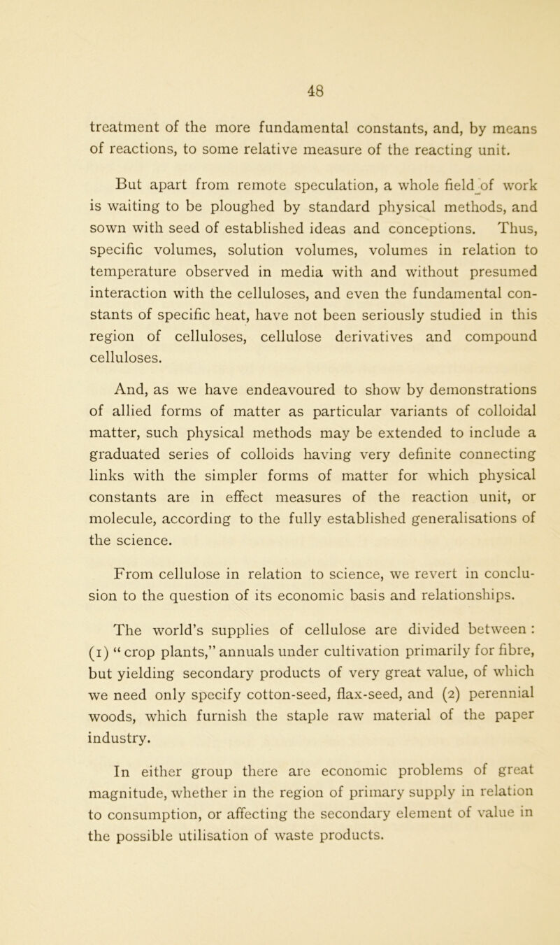treatment of the more fundamental constants, and, by means of reactions, to some relative measure of the reacting unit. But apart from remote speculation, a whole field^of work is waiting to be ploughed by standard physical methods, and sown with seed of established ideas and conceptions. Thus, specific volumes, solution volumes, volumes in relation to temperature observed in media with and without presumed interaction with the celluloses, and even the fundamental con- stants of specific heat, have not been seriously studied in this region of celluloses, cellulose derivatives and compound celluloses. And, as we have endeavoured to show by demonstrations of allied forms of matter as particular variants of colloidal matter, such physical methods may be extended to include a graduated series of colloids having very definite connecting links with the simpler forms of matter for which physical constants are in effect measures of the reaction unit, or molecule, according to the fully established generalisations of the science. From cellulose in relation to science, we revert in conclu- sion to the question of its economic basis and relationships. The world’s supplies of cellulose are divided between : (i) “ crop plants,” annuals under cultivation primarily for fibre, but yielding secondary products of very great value, of which we need only specify cotton-seed, flax-seed, and (2) perennial woods, which furnish the staple raw material of the paper industry. In either group there are economic problems of great magnitude, whether in the region of primary supply in relation to consumption, or affecting the secondary element of value in the possible utilisation of waste products.