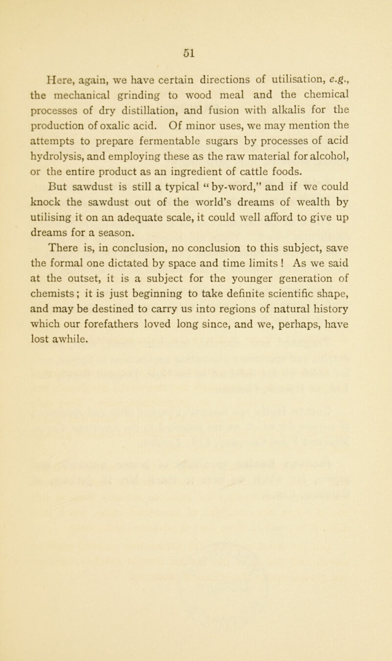 Here, again, we have certain directions of utilisation, e.g., the mechanical grinding to wood meal and the chemical processes of dry distillation, and fusion with alkalis for the production of oxalic acid. Of minor uses, we may mention the attempts to prepare fermentable sugars by processes of acid hydrolysis, and employing these as the raw material for alcohol, or the entire product as an ingredient of cattle foods. But sawdust is still a typical “ by-word,” and if we could knock the sawdust out of the world’s dreams of wealth by utilising it on an adequate scale, it could well afford to give up dreams for a season. There is, in conclusion, no conclusion to this subject, save the formal one dictated by space and time limits ! As we said at the outset, it is a subject for the younger generation of chemists; it is just beginning to take definite scientific shape, and may be destined to carry us into regions of natural history which our forefathers loved long since, and we, perhaps, have lost awhile.