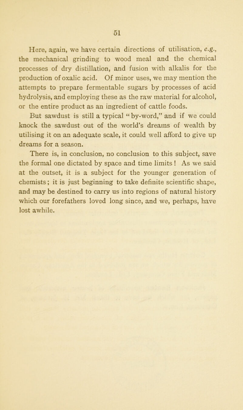 Here, again, we have certain directions of utilisation, e.g., the mechanical grinding to wood meal and the chemical processes of dry distillation, and fusion with alkalis for the production of oxalic acid. Of minor uses, we may mention the attempts to prepare fermentable sugars by processes of acid hydrolysis, and employing these as the raw material for alcohol, or the entire product as an ingredient of cattle foods. But sawdust is still a typical “ by-word,” and if we could knock the sawdust out of the world’s dreams of wealth by utilising it on an adequate scale, it could well afford to give up dreams for a season. There is, in conclusion, no conclusion to this subject, save the formal one dictated by space and time limits ! As we said at the outset, it is a subject for the younger generation of chemists; it is just beginning to take definite scientific shape, and may be destined to carry us into regions of natural history which our forefathers loved long since, and we, perhaps, have lost awhile.
