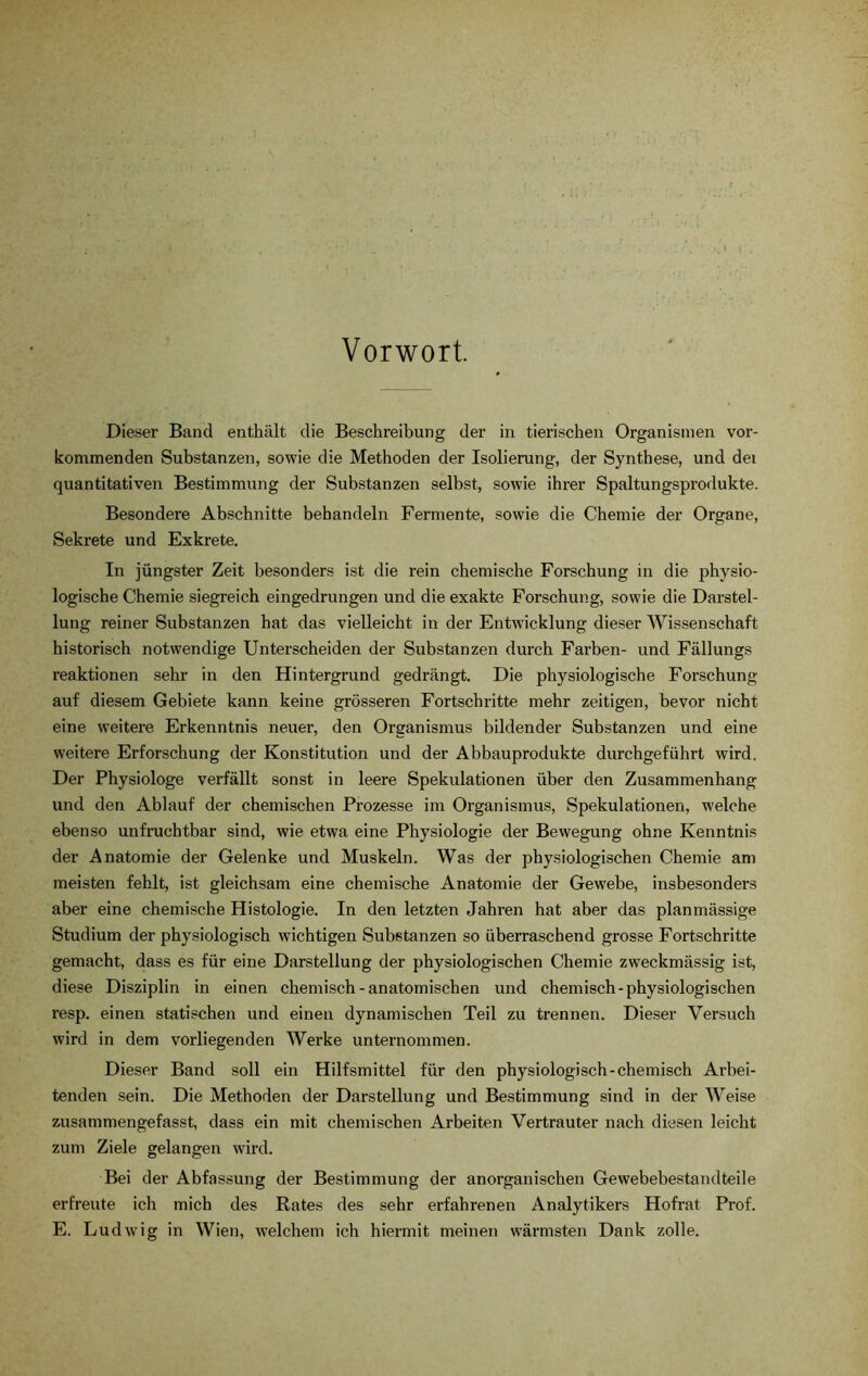 Vorwort. Dieser Band enthält die Beschreibung der in tierischen Organismen vor- kommenden Substanzen, sowie die Methoden der Isolierung, der Synthese, und dei quantitativen Bestimmung der Substanzen selbst, sowie ihrer Spaltungsprodukte. Besondere Abschnitte behandeln Fermente, sowie die Chemie der Organe, Sekrete und Exkrete. In jüngster Zeit besonders ist die rein chemische Forschung in die physio- logische Chemie siegreich eingedrungen und die exakte Forschung, sowie die Darstel- lung reiner Substanzen hat das vielleicht in der Entwicklung dieser Wissenschaft historisch notwendige Unterscheiden der Substanzen durch Farben- und Fällungs reaktionen sehr in den Hintergrund gedrängt. Die physiologische Forschung auf diesem Gebiete kann keine grösseren Fortschritte mehr zeitigen, bevor nicht eine weitere Erkenntnis neuer, den Organismus bildender Substanzen und eine weitere Erforschung der Konstitution und der Abbauprodukte durchgeführt wird. Der Physiologe verfällt sonst in leere Spekulationen über den Zusammenhang und den Ablauf der chemischen Prozesse im Organismus, Spekulationen, welche ebenso unfruchtbar sind, wie etwa eine Physiologie der Bewegung ohne Kenntnis der Anatomie der Gelenke und Muskeln. Was der physiologischen Chemie am meisten fehlt, ist gleichsam eine chemische Anatomie der Gewebe, insbesondere aber eine chemische Histologie. In den letzten Jahren hat aber das planmässige Studium der physiologisch wichtigen Substanzen so überraschend grosse Fortschritte gemacht, dass es für eine Darstellung der physiologischen Chemie zweckmässig ist, diese Disziplin in einen chemisch-anatomischen und chemisch-physiologischen resp. einen statischen und einen dynamischen Teil zu trennen. Dieser Versuch wird in dem vorliegenden Werke unternommen. Dieser Band soll ein Hilfsmittel für den physiologisch-chemisch Arbei- tenden sein. Die Methoden der Darstellung und Bestimmung sind in der Weise zusammengefasst, dass ein mit chemischen Arbeiten Vertrauter nach diesen leicht zum Ziele gelangen wird. Bei der Abfassung der Bestimmung der anorganischen Gewebebestandteile erfreute ich mich des Rates des sehr erfahrenen Analytikers Hofrat Prof. E. Ludwig in Wien, welchem ich hiermit meinen wärmsten Dank zolle.