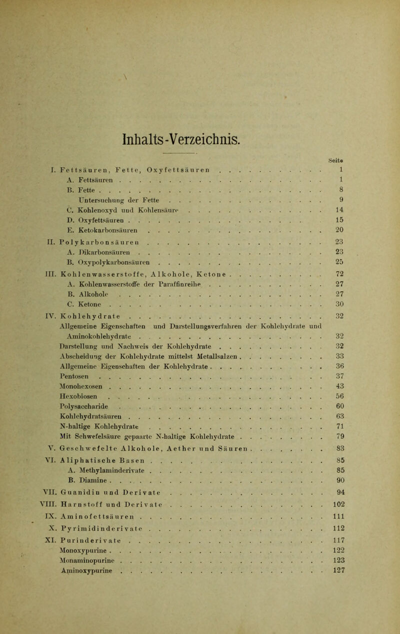 Inhalts-Verzeichnis. Heit« I. Fettsäuren, Fette, Oxyfettsäuren 1 A. Fettsäuren 1 B. Fette 8 Untersuchung der Fette 9 C. Kohlenoxyd uud Kohlensäure 14 D. Oxyfettsiiureu 15 E. Ketokarbonsäuren 20 II. Po 1 y k arbo n s äure n 23 A. Dikarbonsäuren 23 B. Oxypolykarbonsäuren 25 III. Kohlenwasserstoffe, Alkohole, Ketone 72 A. Kohlenwasserstoffe der Paraffinreihe 27 B. Alkohole 27 C. Ketone 30 IV. Kohlehydrate 32 Allgemeine Eigenschaften und Darstellungsverfahren der Kohlehydrate und Aminokohlehydrate 32 Darstellung und Nachweis der Kohlehydrate 32 Abscheidung der Kohlehydrate mittelst Metallsalzen 33 Allgemeine Eigenschaften der Kohlehydrate ... 36 Pentosen . . 37 Monohexosen 43 Hexobiosen 56 Polysaccharide 60 Kohlehydratsäureu 63 N-haltige Kohlehydrate 71 Mit Schwefelsäure gepaarte N-haltige Kohlehydrate 79 V. Geschwefelte Alkohole, Aether und Säuren 83 VI. AliphatischeBasen 85 A. Methylaminderivate 85 B. Diamine 90 VII. Guanidin und Derivate 94 VIII. Harnstoff und Derivate 102 IX. Aminofettsäuren 111 X. Pyrimidinderivatc , 112 XI. Purinderivate 117 Monoxypurine 122 Monaminopurinc 123 Apiinoxypurine 127